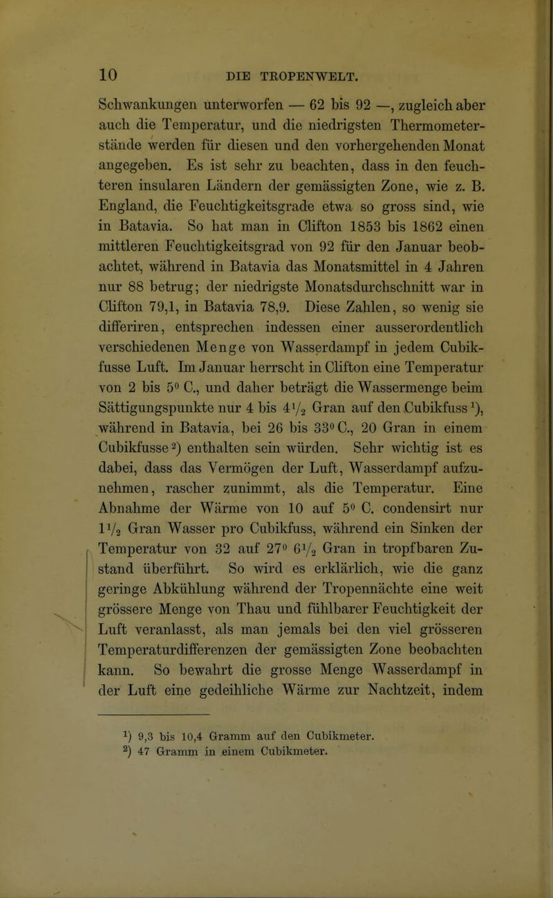 Schwankungen unterworfen — 62 bis 92 —, zugleich aber auch die Temperatur, und die niedrigsten Thermometer- stände werden für diesen und den vorhergehenden Monat angegeben. Es ist sehr zu beachten, dass in den feuch- teren insularen Ländern der gemässigten Zone, wie z. B. England, die Feuchtigkeitsgrade etwa so gross sind, wie in Batavia. So hat man in Clifton 1853 bis 1862 einen mittleren Feuchtigkeitsgrad von 92 für den Januar beob- achtet, während in Batavia das Monatsmittel in 4 Jahren nur 88 betrug; der niedrigste Monatsdurchschnitt war in Clifton 79,1, in Batavia 78,9. Diese Zahlen, so wenig sie differiren, entsprechen indessen einer ausserordentlich verschiedenen Menge von Wasserdampf in jedem Cubik- fusse Luft. Im Januar herrscht in Clifton eine Temperatur von 2 bis 5° C, und daher beträgt die Wassermenge beim Sättigungspunkte nur 4 bis 472 Gran auf den Cubikfussa), während in Batavia, bei 26 bis 33° C, 20 Gran in einem Cubikfusse2) enthalten sein würden. Sehr wichtig ist es dabei, dass das Vermögen der Luft, Wasserdampf aufzu- nehmen, rascher zunimmt, als die Temperatur. Eine Abnahme der Wärme von 10 auf 5° C. condensirt nur IV2 Gran Wasser pro Cubikfuss, während ein Sinken der Temperatur von 32 auf 27° 6V2 Gran in tropfbaren Zu- stand überführt. So wird es erklärlich, wie die ganz geringe Abkühlung während der Tropennächte eine weit grössere Menge von Thau und fühlbarer Feuchtigkeit der Luft veranlasst, als man jemals bei den viel grösseren Temperaturdifferenzen der gemässigten Zone beobachten kann. So bewahrt die grosse Menge Wasserdampf in der Luft eine gedeihliche Wärme zur Nachtzeit, indem v) 9,3 bis 10,4 Gramm auf den Cubikmeter. 2) 47 Gramm in einem Cubikmeter.