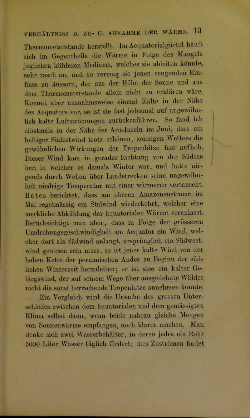 Thermometerstande herstellt. Im Aequatorialgürtel häuft sich im Gegentheile die Warme in Folge des Mangels jeglichen kühleren Mediums, welches sie ableiten könnte, sehr rasch an, und so vermag sie jenen sengenden Ein- üuss zu äussern, der aus der Höhe der Sonne und aus dem Thermometerstande allein nicht zu erklären wäre. Kommt aber ausnahmsweise einmal Kälte in der Nähe des Aequators vor, so ist sie fast jedesmal auf ungewöhn- lich kalte Luftströmungen zurückzuführen. So fand ich einstmals in der Nähe der Aru-Inseln im Juni, dass ein heftiger Südostwind trotz schönen, sonnigen Wetters die gewöhnlichen Wirkungen der Tropenhitze fast aufhob. Dieser Wind kam in gerader Richtung von der Südsee her, in welcher es damals Winter war, und hatte nir- gends durch Wehen über Landstrecken seine ungewöhn- lich niedrige Temperatur mit einer wärmeren vertauscht. Bat es berichtet, dass am oberen Amazonenstrome im Mai regelmässig ein Südwind wiederkehrt, welcher eine merkliche Abkühlung der äquatorialen Wärme veranlasst. Berücksichtigt man aber, dass in Folge der grösseren Umdrehungsgeschwindigkeit am Aequator ein Wrind, wel- cher dort als Südwind anlangt, ursprünglich ein Südwest- wind gewesen sein muss, so ist jener kalte Wind von der hohen Kette der peruanischen Andes zu Beginn der süd- lichen Winterzeit herzuleiten; er ist also ein kalter Ge- birgswind, der auf seinem Wege über ausgedehnte Wälder nicht die sonst herrschende Tropenhitze anneinnen konnte. Ein Vergleich wird die Ursache des grossen Unter- schiedes zwischen dem äquatorialen und dem gemässigten Klima selbst dann, wenn beide nahezu gleiche Mengen von Sonnenwärme empfangen, noch klarer machen. Man denke sich zwei Wasserbehälter, in deren jedes ein Rohr 5000 Liter Wasser täglich fördert; dies Zuströmen findet