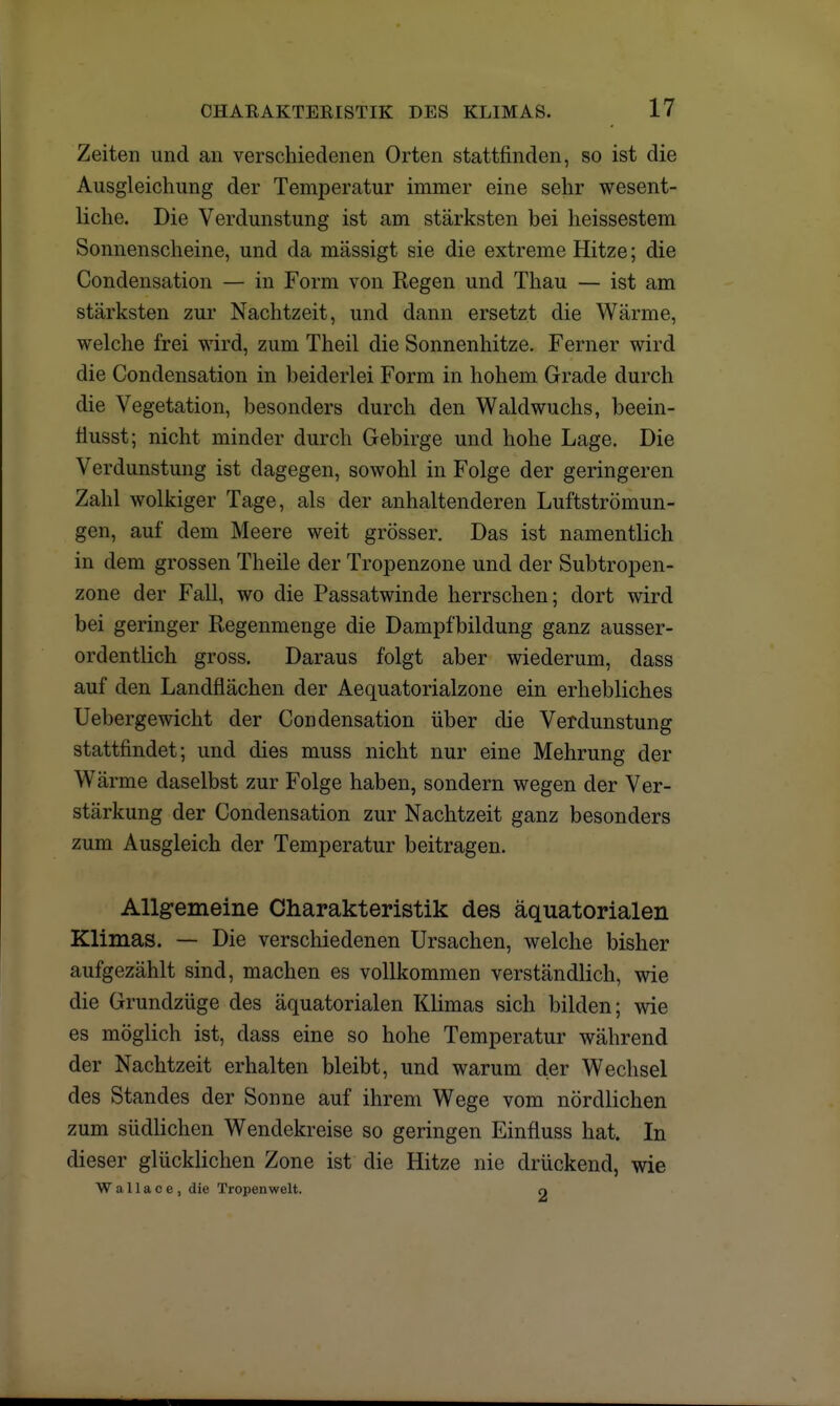 Zeiten und an verschiedenen Orten stattfinden, so ist die Ausgleichung der Temperatur immer eine sehr wesent- liche. Die Verdunstung ist am stärksten bei heissestem Sonnenscheine, und da mässigt sie die extreme Hitze; die Condensation — in Form von Regen und Thau — ist am stärksten zur Nachtzeit, und dann ersetzt die Wärme, welche frei wird, zum Theil die Sonnenhitze. Ferner wird die Condensation in beiderlei Form in hohem Grade durch die Vegetation, besonders durch den Wald wuchs, beein- fiusst; nicht minder durch Gebirge und hohe Lage. Die Verdunstung ist dagegen, sowohl in Folge der geringeren Zahl wolkiger Tage, als der anhaltenderen Luftströmun- gen, auf dem Meere weit grösser. Das ist namentlich in dem grossen Theile der Tropenzone und der Subtropen- zone der Fall, wo die Passatwinde herrschen; dort wird bei geringer Regenmenge die Dampfbildung ganz ausser- ordentlich gross. Daraus folgt aber wiederum, dass auf den Landflächen der Aequatorialzone ein erhebliches Uebergewicht der Condensation über die Verdunstung stattfindet; und dies muss nicht nur eine Mehrung der Wärme daselbst zur Folge haben, sondern wegen der Ver- stärkung der Condensation zur Nachtzeit ganz besonders zum Ausgleich der Temperatur beitragen. Allgemeine Charakteristik des äquatorialen Klimas. — Die verschiedenen Ursachen, welche bisher aufgezählt sind, machen es vollkommen verständlich, wie die Grundzüge des äquatorialen Klimas sich bilden; wie es möglich ist, dass eine so hohe Temperatur während der Nachtzeit erhalten bleibt, und warum der Wechsel des Standes der Sonne auf ihrem Wege vom nördlichen zum südlichen Wendekreise so geringen Einfluss hat. In dieser glücklichen Zone ist die Hitze nie drückend, wie W a 11 a c e , die Tropen weit. n