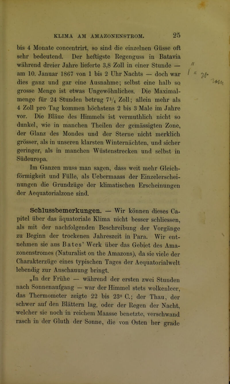 bis 4 Monate concentrirt, so sind die einzelnen Güsse oft sehr bedeutend. Der heftigste Regenguss in Batavia während dreier Jahre lieferte 3,8 Zoll in einer Stunde — am 10. Januar 1867 von 1 bis 2 Uhr Nachts — doch war dies ganz und gar eine Ausnahme; selbst eine halb so grosse Menge ist etwas Ungewöhnliches. Die Maximal- menge für 24 Stunden betrug 774 Zoll; allein mehr als 4 Zoll pro Tag kommen höchstens 2 bis 3 Male im Jahre vor. Die Bläue des Himmels ist vermuthlich nicht so dunkel, wie in manchen Theilen der gemässigten Zone, der Glanz des Mondes und der Sterne nicht merklich grösser, als in unseren klarsten Winternächten, und sicher geringer, als in manchen Wüstenstrecken und selbst in Südeuropa. Im Ganzen muss man sagen, dass weit mehr Gleich- förmigkeit und Fülle, als Uebermaass der Einzelerschei- nungen die Grundzüge der klimatischen Erscheinungen der Aequatorialzone sind. Schlussbemerkungen. — Wir können dieses Ca- pitel über das äquatoriale Klima nicht besser schliessen, als mit der nachfolgenden Beschreibung der Vorgänge zu Beginn der trockenen Jahreszeit in Para. Wir ent- nehmen sie aus Bat es' Werk über das Gebiet des Ama- zonenstromes (Naturalist on the Amazons), da sie viele der Charakterzüge eines typischen Tages der Aequatorialwelt lebendig zur Anschauung bringt. „In der Frühe — während der ersten zwei Stunden nach Sonnenaufgang — war der Himmel stets wolkenleer, das Thermometer zeigte 22 bis 23° C; der Thau, der schwer auf den Blättern lag, oder der Regen der Nacht, welcher sie noch in reichem Maasse benetzte, verschwand rasch in der Gluth der Sonne, die von Osten her grade