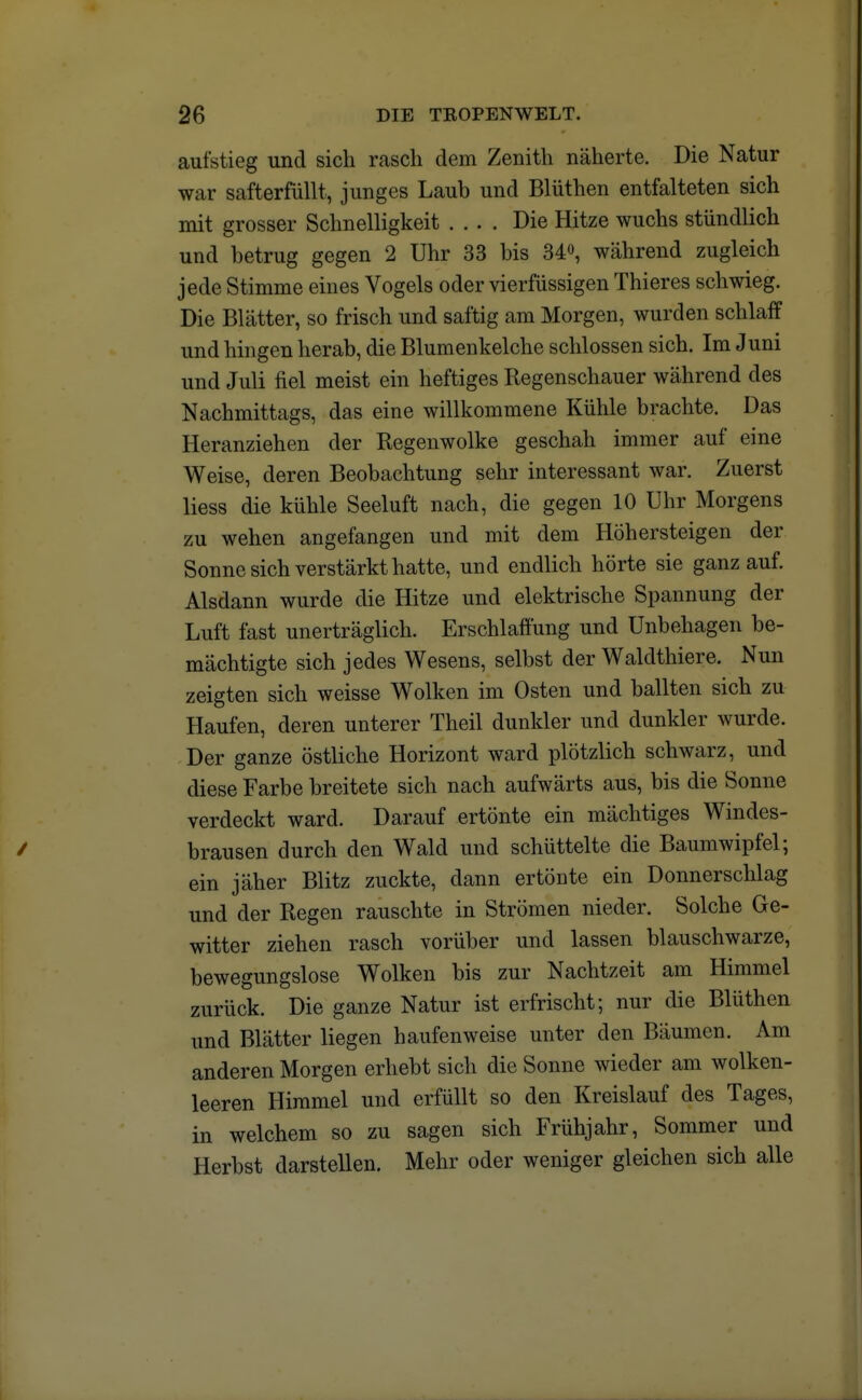 aufstieg und sich rasch dem Zenith näherte. Die Natur war safterfüllt, junges Laub und Blüthen entfalteten sich mit grosser Schnelligkeit .... Die Hitze wuchs stündlich und betrug gegen 2 Uhr 33 bis 34°, während zugleich jede Stimme eines Vogels oder vierfüssigen Thieres schwieg. Die Blätter, so frisch und saftig am Morgen, wurden schlaff und hingen herab, die Blumenkelche schlössen sich. Im Juni und Juli fiel meist ein heftiges Regenschauer während des Nachmittags, das eine willkommene Kühle brachte. Das Heranziehen der Regenwolke geschah immer auf eine Weise, deren Beobachtung sehr interessant war. Zuerst Hess die kühle Seeluft nach, die gegen 10 Uhr Morgens zu wehen angefangen und mit dem Höhersteigen der Sonne sich verstärkt hatte, und endlich hörte sie ganz auf. Alsdann wurde die Hitze und elektrische Spannung der Luft fast unerträglich. Erschlaffung und Unbehagen be- mächtigte sich jedes Wesens, selbst der Waldthiere. Nun zeigten sich weisse Wolken im Osten und ballten sich zu Haufen, deren unterer Theil dunkler und dunkler wurde. Der ganze östliche Horizont ward plötzlich schwarz, und diese Farbe breitete sich nach aufwärts aus, bis die Sonne verdeckt ward. Darauf ertönte ein mächtiges Windes- brausen durch den Wald und schüttelte die Baumwipfel; ein jäher Blitz zuckte, dann ertönte ein Donnerschlag und der Regen rauschte in Strömen nieder. Solche Ge- witter ziehen rasch vorüber und lassen blauschwarze, bewegungslose Wolken bis zur Nachtzeit am Himmel zurück. Die ganze Natur ist erfrischt; nur die Blüthen und Blätter liegen haufenweise unter den Bäumen. Am anderen Morgen erhebt sich die Sonne wieder am wolken- leeren Himmel und erfüllt so den Kreislauf des Tages, in welchem so zu sagen sich Frühjahr, Sommer und Herbst darstellen. Mehr oder weniger gleichen sich alle