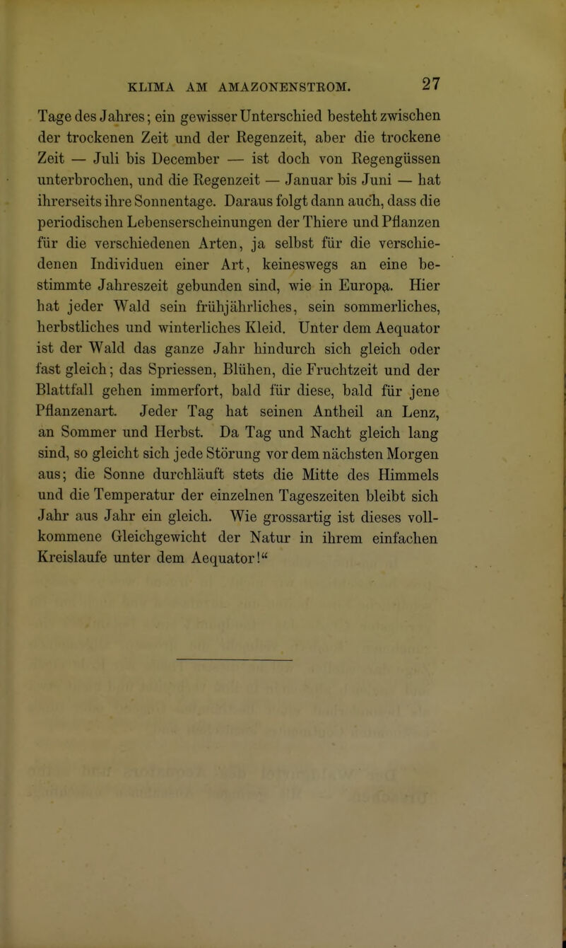 Tage des Jahres; ein gewisser Unterschied besteht zwischen der trockenen Zeit und der Regenzeit, aber die trockene Zeit — Juli bis December — ist doch von Regengüssen unterbrochen, und die Regenzeit — Januar bis Juni — hat ihrerseits ihre Sonnentage. Daraus folgt dann auch, dass die periodischen Lebenserscheinungen der Thiere und Pflanzen für die verschiedenen Arten, ja selbst für die verschie- denen Individuen einer Art, keineswegs an eine be- stimmte Jahreszeit gebunden sind, wie in Europa. Hier hat jeder Wald sein frühjährliches, sein sommerliches, herbstliches und winterliches Kleid. Unter dem Aequator ist der Wald das ganze Jahr hindurch sich gleich oder fast gleich; das Spriessen, Blühen, die Fruchtzeit und der Blattfall gehen immerfort, bald für diese, bald für jene Pflanzenart. Jeder Tag hat seinen Antheil an Lenz, an Sommer und Herbst. Da Tag und Nacht gleich lang sind, so gleicht sich jede Störung vor dem nächsten Morgen aus; die Sonne durchläuft stets die Mitte des Himmels und die Temperatur der einzelnen Tageszeiten bleibt sich Jahr aus Jahr ein gleich. Wie grossartig ist dieses voll- kommene Gleichgewicht der Natur in ihrem einfachen Kreislaufe unter dem Aequator!