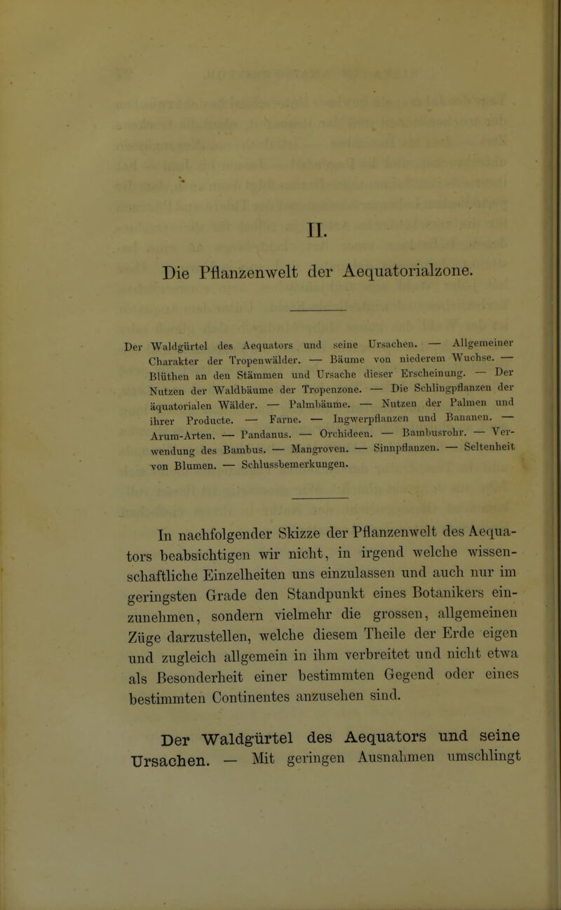 II. Die Pflanzenwelt der Aequatorialzone. Der Waldgürtel des Aequators und seine Ursachen. — Allgemeiner Charakter der Tropenwälder. — Bäume von niederem Wüchse. — Blnthen an den Stämmen und Ursache dieser Erscheinung. — Der Nutzen der Waldbäume der Tropenzone. — Die Schlingpflanzen der äquatorialen Wälder. — Palmbäume. — Nutzen der Palmen und ihrer Producte. — Farne. — Ingwerpflanzen und Bananen. — Arum- Arten. — Pandanus. — Orchideen. — Bambusrohr. — Ver- wendung des Bambus. — Mangroven. — Sinnpflanzen. — Seltenheit von Blumen. — Schlussbemerkungen. In nachfolgender Skizze der Pflanzenwelt des Aequa- tors beabsichtigen wir nicht, in irgend welche wissen- schaftliche Einzelheiten uns einzulassen und auch nur im geringsten Grade den Standpunkt eines Botanikers ein- zunehmen, sondern vielmehr die grossen, allgemeinen Züge darzustellen, welche diesem Theile der Erde eigen und zugleich allgemein in ihm verbreitet und nicht etwa als Besonderheit einer bestimmten Gegend oder eines bestimmten Continentes anzusehen sind. Der Waldgürtel des Aequators und seine Ursachen. — Mit geringen Ausnahmen umschlingt