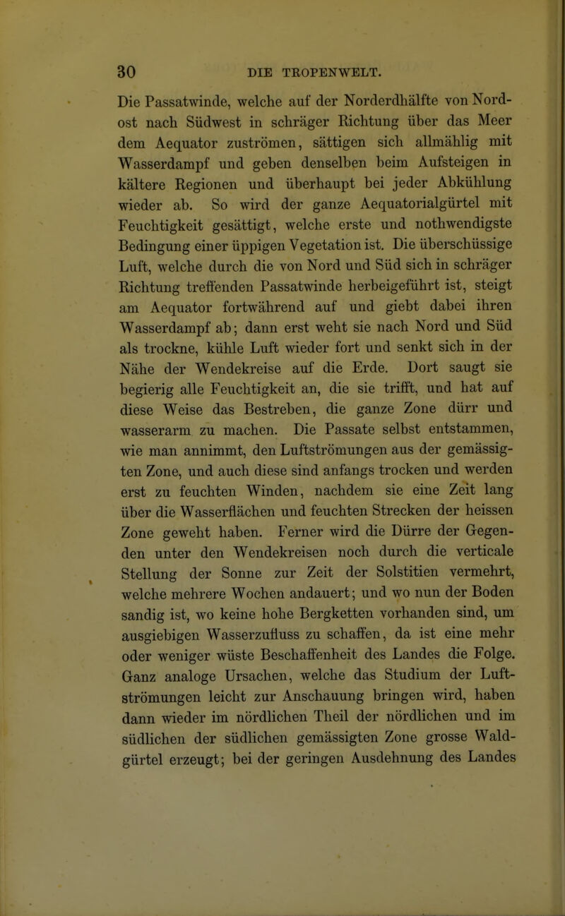 Die Passatwinde, welche auf der Norderdhälfte von Nord- ost nach Südwest in schräger Richtung über das Meer dem Aequator zuströmen, sättigen sich allmählig mit Wasserdampf und geben denselben beim Aufsteigen in kältere Regionen und überhaupt bei jeder Abkühlung wieder ab. So wird der ganze Aequatorialgürtel mit Feuchtigkeit gesättigt, welche erste und nothwendigste Bedingung einer üppigen Vegetation ist. Die überschüssige Luft, welche durch die von Nord und Süd sich in schräger Richtung treffenden Passatwinde herbeigeführt ist, steigt am Aequator fortwährend auf und giebt dabei ihren Wasserdampf ab; dann erst weht sie nach Nord und Süd als trockne, kühle Luft wieder fort und senkt sich in der Nähe der Wendekreise auf die Erde. Dort saugt sie begierig alle Feuchtigkeit an, die sie trifft, und hat auf diese Weise das Bestreben, die ganze Zone dürr und wasserarm zu machen. Die Passate selbst entstammen, wie man annimmt, den Luftströmungen aus der gemässig- ten Zone, und auch diese sind anfangs trocken und werden erst zu feuchten Winden, nachdem sie eine Zeit lang über die Wasserflächen und feuchten Strecken der heissen Zone geweht haben. Ferner wird die Dürre der Gegen- den unter den Wendekreisen noch durch die verticale Stellung der Sonne zur Zeit der Solstitien vermehrt, welche mehrere Wochen andauert; und wo nun der Boden sandig ist, wo keine hohe Bergketten vorhanden sind, um ausgiebigen Wasserzufiuss zu schaffen, da ist eine mehr oder weniger wüste Beschaffenheit des Landes die Folge. Ganz analoge Ursachen, welche das Studium der Luft- strömungen leicht zur Anschauung bringen wird, haben dann wieder im nördlichen Theil der nördlichen und im südlichen der südlichen gemässigten Zone grosse Wald- gürtel erzeugt; bei der geringen Ausdehnung des Landes