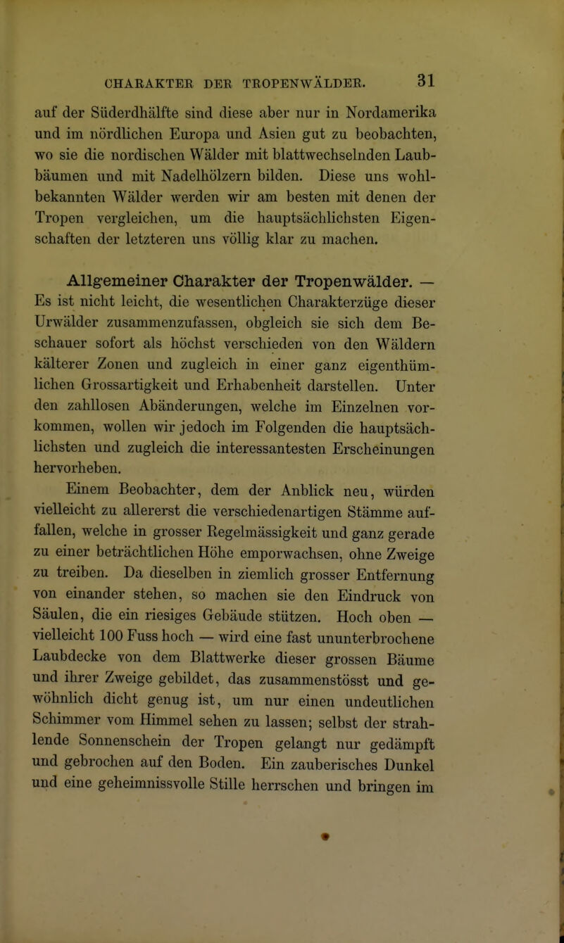 auf der Süderdhälfte sind diese aber nur in Nordamerika und im nördlichen Europa und Asien gut zu beobachten, wo sie die nordischen Wälder mit blattwechselnden Laub- bäumen und mit Nadelhölzern bilden. Diese uns wohl- bekannten Wälder werden wir am besten mit denen der Tropen vergleichen, um die hauptsächlichsten Eigen- schaften der letzteren uns völlig klar zu machen. Allgemeiner Charakter der Tropenwälder. — Es ist nicht leicht, die wesentlichen Charakterzüge dieser Urwälder zusammenzufassen, obgleich sie sich dem Be- schauer sofort als höchst verschieden von den Wäldern kälterer Zonen und zugleich in einer ganz eigentüm- lichen Grossartigkeit und Erhabenheit darstellen. Unter den zahllosen Abänderungen, welche im Einzelnen vor- kommen, wollen wir jedoch im Folgenden die hauptsäch- lichsten und zugleich die interessantesten Erscheinungen hervorheben. Einem Beobachter, dem der Anblick neu, würden vielleicht zu allererst die verschiedenartigen Stämme auf- fallen, welche in grosser Regelmässigkeit und ganz gerade zu einer beträchtlichen Höhe emporwachsen, ohne Zweige zu treiben. Da dieselben in ziemlich grosser Entfernung von einander stehen, so machen sie den Eindruck von Säulen, die ein riesiges Gebäude stützen. Hoch oben — vielleicht 100 Fuss hoch — wird eine fast ununterbrochene Laubdecke von dem Blattwerke dieser grossen Bäume und ihrer Zweige gebildet, das zusammenstösst und ge- wöhnlich dicht genug ist, um nur einen undeutlichen Schimmer vom Himmel sehen zu lassen; selbst der strah- lende Sonnenschein der Tropen gelangt nur gedämpft und gebrochen auf den Boden. Ein zauberisches Dunkel und eine geheimnissvolle Stille herrschen und bringen im