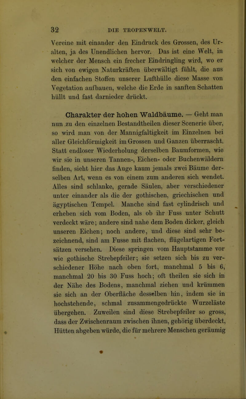 Vereine mit einander den Eindruck des Grossen, des Ur- alten, ja des Unendlichen hervor. Das ist eine Welt, in welcher der Mensch ein frecher Eindringling wird, wo er sich von ewigen Naturkräften überwältigt fühlt, die aus den einfachen Stoffen unserer Lufthülle diese Masse von Vegetation aufbauen, welche die Erde in sanften Schatten hüllt und fast darnieder drückt. Charakter der hohen Waldbäume. — Geht man nun .zu den einzelnen Bestandteilen dieser Scenerie über, so wird man von der Mannigfaltigkeit im Einzelnen bei aller Gleichförmigkeit im Grossen und Ganzen überrascht. Statt endloser Wiederholung derselben Baumformen, wie wir sie in unseren Tannen-, Eichen- oder Buchenwäldern finden, sieht hier das Auge kaum jemals zwei Bäume der- selben Art, wenn es von einem zum anderen sich wendet. Alles sind schlanke, gerade Säulen, aber verschiedener unter einander als die der gothischen, griechischen und ägyptischen Tempel. Manche sind fast cylindrisch und erheben sich vom Boden, als ob ihr Fuss unter Schutt verdeckt wäre; andere sind nahe dem Boden dicker, gleich unseren Eichen; noch andere, und diese sind sehr be- zeichnend, sind am Fusse mit flachen, flügelartigen Fort- sätzen versehen. Diese springen vom Hauptstamme vor wie gothische Strebepfeiler; sie setzen sich bis zu ver- schiedener Höhe nach oben fort, manchmal 5 bis 6, manchmal 20 bis 30 Fuss hoch; oft theilen sie sich in der Nähe des Bodens, manchmal ziehen und krümmen sie sich an der Oberfläche desselben hin, indem sie in hochstehende, schmal zusammengedrückte Wurzeläste übergehen. Zuweilen sind diese Strebepfeiler so gross, dass der Zwischenraum zwischen ihnen, gehörig überdeckt, Hütten abgeben würde, die für mehrere Menschen geräumig