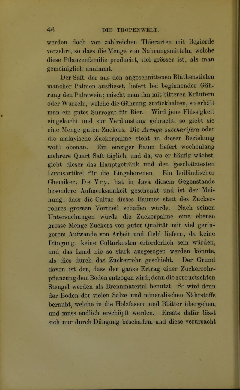 werden doch von zahlreichen Thierarten mit Begierde verzehrt, so dass die Menge von Nahrungsmitteln, welche diese Pfianzenfamilie producirt, viel grösser ist, als man gemeiniglich annimmt. Der Saft, der aus den angeschnittenen Blüthenstielen mancher Palmen ausfiiesst, liefert bei beginnender Gäh- rung den Palmwein; mischt man ihn mit bitteren Kräutern oder Wurzeln, welche die Gährung zurückhalten, so erhält man ein gutes Surrogat für Bier. Wird jene Flüssigkeit eingekocht und zur Verdunstung gebracht, so giebt sie eine Menge guten Zuckers. Die Arenga saccharifera oder die malayische Zuckerpalme steht in dieser Beziehung wohl obenan. Ein einziger Baum liefert wochenlang mehrere Quart Saft täglich, und da, wo er häufig wächst, giebt dieser das Hauptgetränk und den geschätztesten Luxusartikel für die Eingeborenen. Ein holländischer Chemiker, De Vry, hat in Java diesem Gegenstande besondere Aufmerksamkeit geschenkt und ist der Mei- nung, dass die Cultur dieses Baumes statt des Zucker- rohres grossen Vortheil schaffen würde. Nach seinen Untersuchungen würde die Zuckerpalme eine ebenso grosse Menge Zuckers von guter Qualität mit viel gerin- gerem Aufwände von Arbeit und Geld liefern, da keine Düngung, keine Culturkosten erforderlich sein würden, und das Land nie so stark ausgesogen werden könnte, als dies durch das Zuckerrohr geschieht. Der Grund davon ist der, dass der ganze Ertrag einer Zuckerrohr- pfianzung dem Boden entzogen wird; denn die zerquetschten Stengel werden als Brennmaterial benutzt. So wird denn der Boden der vielen Salze und mineralischen Nährstoffe beraubt, welche in die Holzfasern und Blätter übergehen, und muss endlich erschöpft werden. Ersatz dafür lässt sich nur durch Düngung beschaffen, und diese verursacht