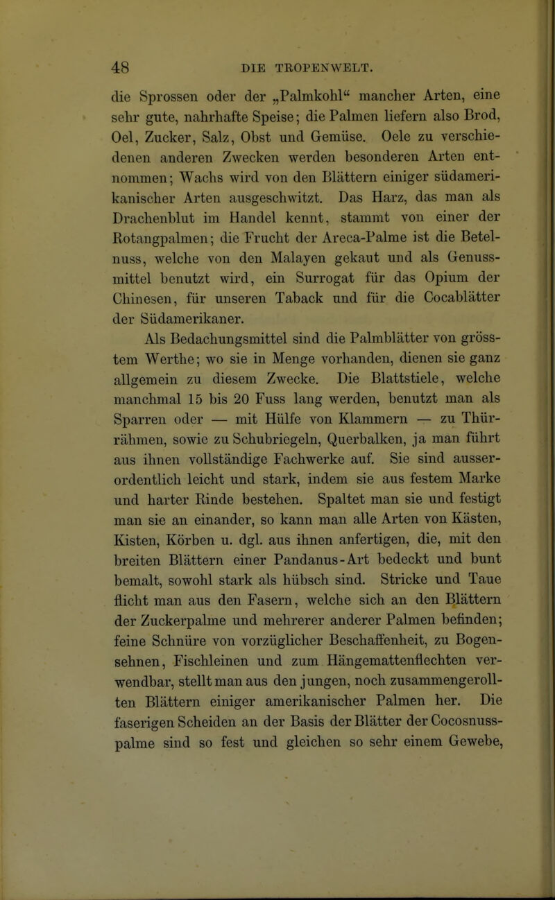 die Sprossen oder der „Palmkohl mancher Arten, eine sehr gute, nahrhafte Speise; die Palmen liefern also Brod, Oel, Zucker, Salz, Obst und Gemüse. Oele zu verschie- denen anderen Zwecken werden besonderen Arten ent- nommen ; Wachs wird von den Blättern einiger südameri- kanischer Arten ausgeschwitzt. Das Harz, das man als Drachenblut im Handel kennt, stammt von einer der Rotangpalmen; die Frucht der Areca-Palme ist die Betel- nuss, welche von den Malayen gekaut und als Genuss- mittel benutzt wird, ein Surrogat für das Opium der Chinesen, für unseren Taback und für die Cocablätter der Südamerikaner. Als Bedachungsmittel sind die Palmblätter von gröss- tem Werthe; wo sie in Menge vorhanden, dienen sie ganz allgemein zu diesem Zwecke. Die Blattstiele, welche manchmal 15 bis 20 Fuss lang werden, benutzt man als Sparren oder — mit Hülfe von Klammern — zu Thür- rahmen, sowie zu Schubriegeln, Querbalken, ja man führt aus ihnen vollständige Fachwerke auf. Sie sind ausser- ordentlich leicht und stark, indem sie aus festem Marke und harter Rinde bestehen. Spaltet man sie und festigt man sie an einander, so kann man alle Arten von Kästen, Kisten, Körben u. dgl. aus ihnen anfertigen, die, mit den breiten Blättern einer Pandanus-Art bedeckt und bunt bemalt, sowohl stark als hübsch sind. Stricke und Taue flicht man aus den Fasern, welche sich an den Blättern der Zuckerpalme und mehrerer anderer Palmen befinden; feine Schnüre von vorzüglicher Beschaffenheit, zu Bogen- sehnen, Fischleinen und zum Hängemattenflechten ver- wendbar, stellt man aus den jungen, noch zusammengeroll- ten Blättern einiger amerikanischer Palmen her. Die faserigen Scheiden an der Basis der Blätter der Cocosnuss- palme sind so fest und gleichen so sehr einem Gewebe,