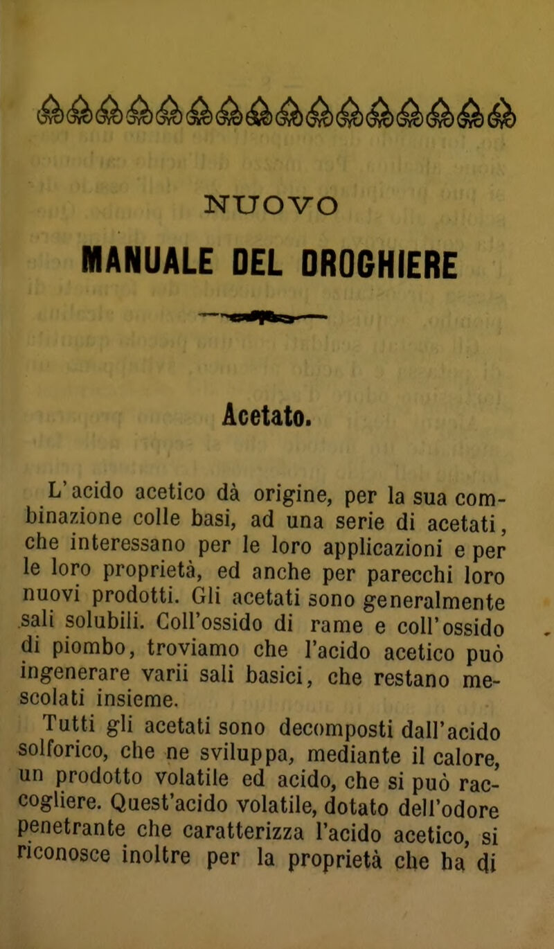 MANUALE DEL DROGHIERE Acetato. L'acido acetico dà origine, per la sua com- binazione colle basi, ad una serie di acetati, che interessano per le loro applicazioni e per le loro proprietà, ed anche per parecchi loro nuovi prodotti. Gli acetati sono generalmente sali solubili. Coll'ossido di rame e coli'ossido di piombo, troviamo che l'acido acetico può ingenerare varii sali basici, che restano me- scolati insieme. Tutti gli acetati sono decomposti dall'acido solforico, che ne sviluppa, mediante il calore, un prodotto volatile ed acido, che si può rac- cogliere. Quest'acido volatile, dotato dell'odore penetrante che caratterizza l'acido acetico, si riconosce inoltre per la proprietà che ha (Ji