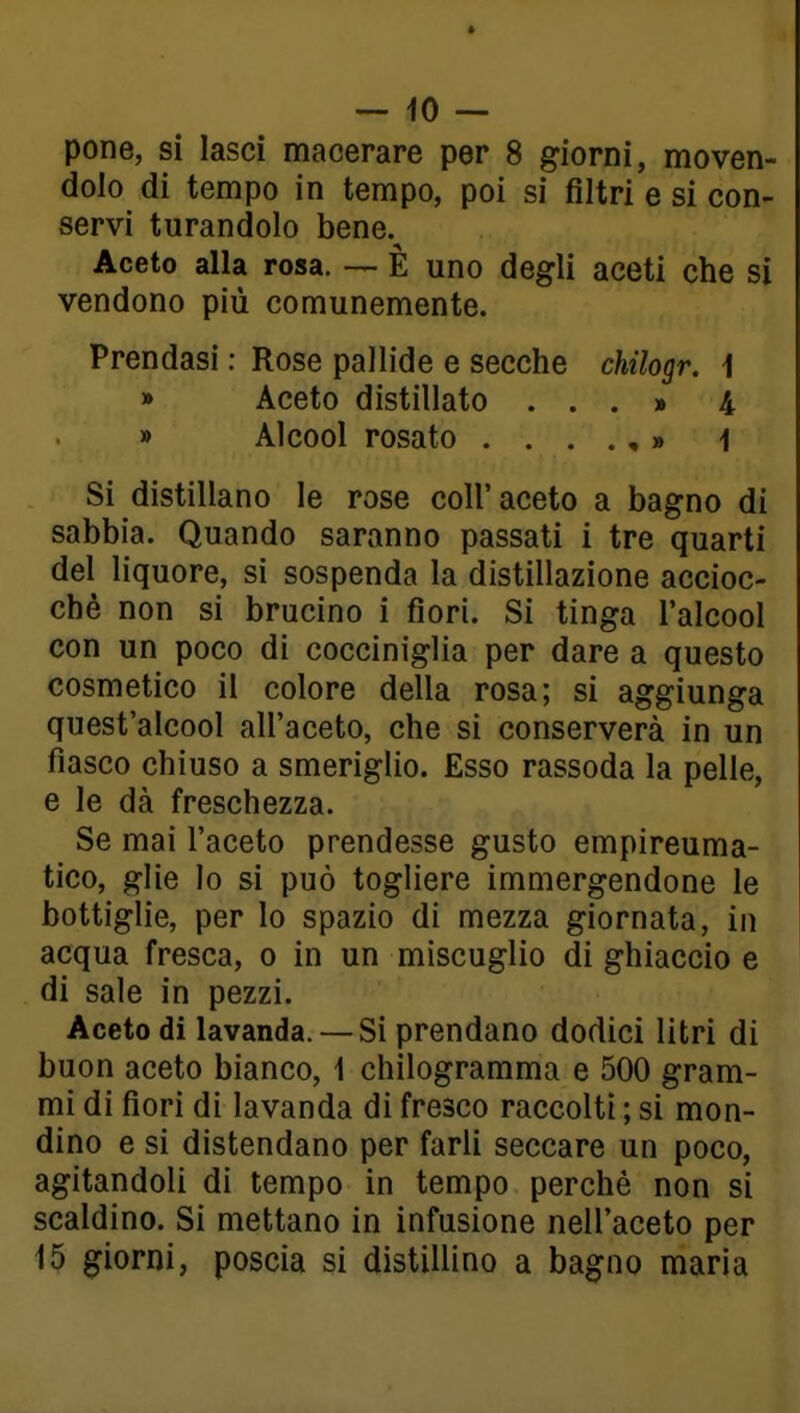 pone, si lasci macerare per 8 giorni, moven- dolo di tempo in tempo, poi si filtri e si con- servi turandolo bene. Aceto alla rosa. — È uno degli aceti che si vendono più comunemente. Prendasi : Rose pallide e secche chilogr. 1 » Aceto distillato ...» 4 » Alcool rosato ....,» i Si distillano le rose coli'aceto a bagno di sabbia. Quando saranno passati i tre quarti del liquore, si sospenda la distillazione accioc- ché non si brucino i fiori. Si tinga l'alcool con un poco di cocciniglia per dare a questo cosmetico il colore della rosa; si aggiunga quest'alcool all'aceto, che si conserverà in un fiasco chiuso a smeriglio. Esso rassoda la pelle, e le dà freschezza. Se mai l'aceto prendesse gusto empireuma- tico, glie lo si può togliere immergendone le bottiglie, per lo spazio di mezza giornata, in acqua fresca, o in un miscuglio di ghiaccio e di sale in pezzi. Aceto di lavanda. — Si prendano dodici litri di buon aceto bianco, 1 chilogramma e 500 gram- mi di fiori di lavanda di fresco raccolti ; si mon- dino e si distendano per farli seccare un poco, agitandoli di tempo in tempo perchè non si scaldino. Si mettano in infusione nell'aceto per 15 giorni, poscia si distillino a bagno maria