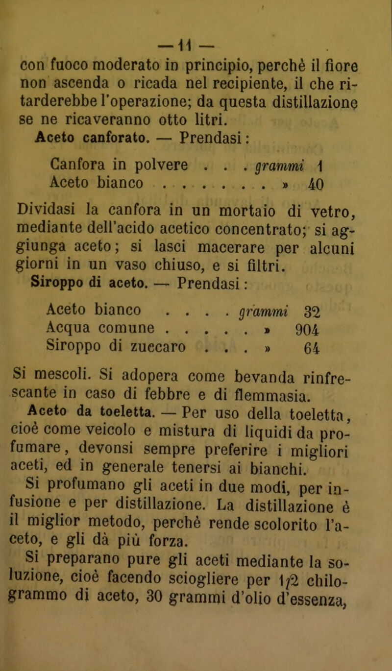 con fuoco moderato in principio, perchè il fiore non ascenda o ricada nel recipiente, il che ri- tarderebbe l'operazione; da questa distillazione se ne ricaveranno otto litri. Aceto canforato. — Prendasi : Canfora in polvere . . . grammi 1 Aceto bianco » AO Dividasi la canfora in un mortaio di vetro, mediante dell'acido acetico concentrato; si ag- giunga aceto; si lasci macerare per alcuni giorni in un vaso chiuso, e si filtri. Siroppo di aceto. — Prendasi : Aceto bianco .... grammi 32 Acqua comune » 904 Siroppo di zuecaro ...» 64 Si mescoli. Si adopera come bevanda rinfre- scante in caso di febbre e di flemmasia. Aceto da toeletta. — Per uso della toeletta, cioè come veicolo e mistura di liquidi da pro- fumare, devonsi sempre preferire i migliori aceti, ed in generale tenersi ai bianchi. Si profumano gli aceti in due modi, per in- fusione e per distillazione. La distillazione è il miglior metodo, perché rende scolorito l'a- ceto, e gli dà più forza. Si preparano pure gli aceti mediante la so- luzione, cioè facendo sciogliere per \fl chilo- grammo di aceto, 30 grammi d'olio d'essenza,