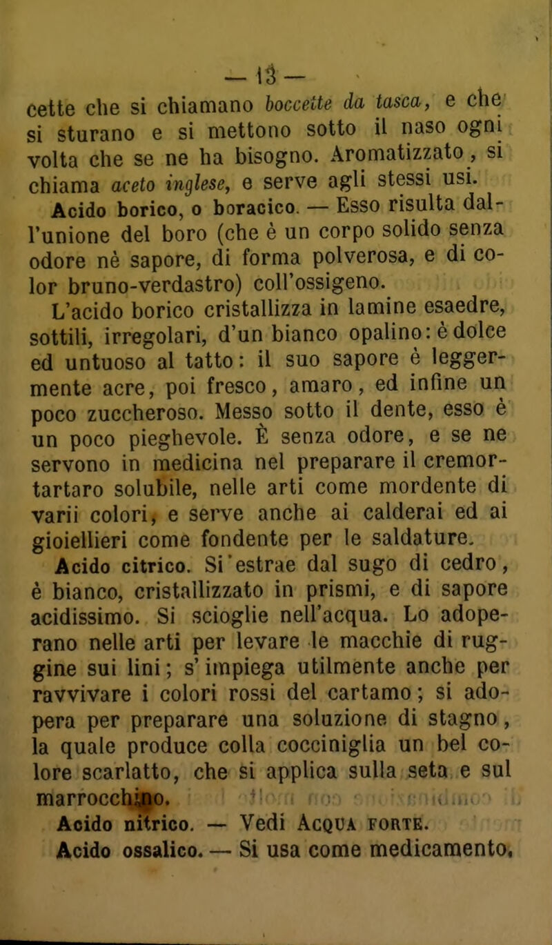 - lu- cette che si chiamano boccette da tasca, e che si sturano e si mettono sotto il naso ogni , volta che se ne ha bisogno. Aromatizzato, si chiama aceto inglese, e serve agli stessi usi. Acido borico, o boracico. — Esso risulta dal- l'unione del boro (che è un corpo solido senza odore nè sapore, di forma polverosa, e di co- lor bruno-verdastro) coU'ossigeno. L'acido borico cristallizza in lamine esaedre, sottili, irregolari, d'un bianco opalino: è dolce ed untuoso al tatto: il suo sapore è legger- mente acre, poi fresco, amaro, ed infine un poco zuccheroso. Messo sotto il dente, esso è un poco pieghevole. È senza odore, e se ne servono in medicina nel preparare il cremor- tartaro solubile, nelle arti come mordente di varii colori, e serve anche ai calderai ed ai gioiellieri come fondente per le saldature. Acido citrico. Si'estrae dal sugo di cedro, è bianco, cristallizzato in prismi, e di sapore acidissimo. Si scioglie nell'acqua. Lo adope- rano nelle arti per levare le macchie di rug- gine sui lini; s'impiega utilmente anche per ravvivare i colori rossi del cartamo ; si ado- pera per preparare una soluzione di stagno, la quale produce colla cocciniglia un bel co- lore scarlatto, che si applica sulla ,seta..e sul marrocchjpo. ^' ■ .1 Acido nitrico, — Vedi Acqua forte. Acido ossalico. — Si usa come medicaraentOi