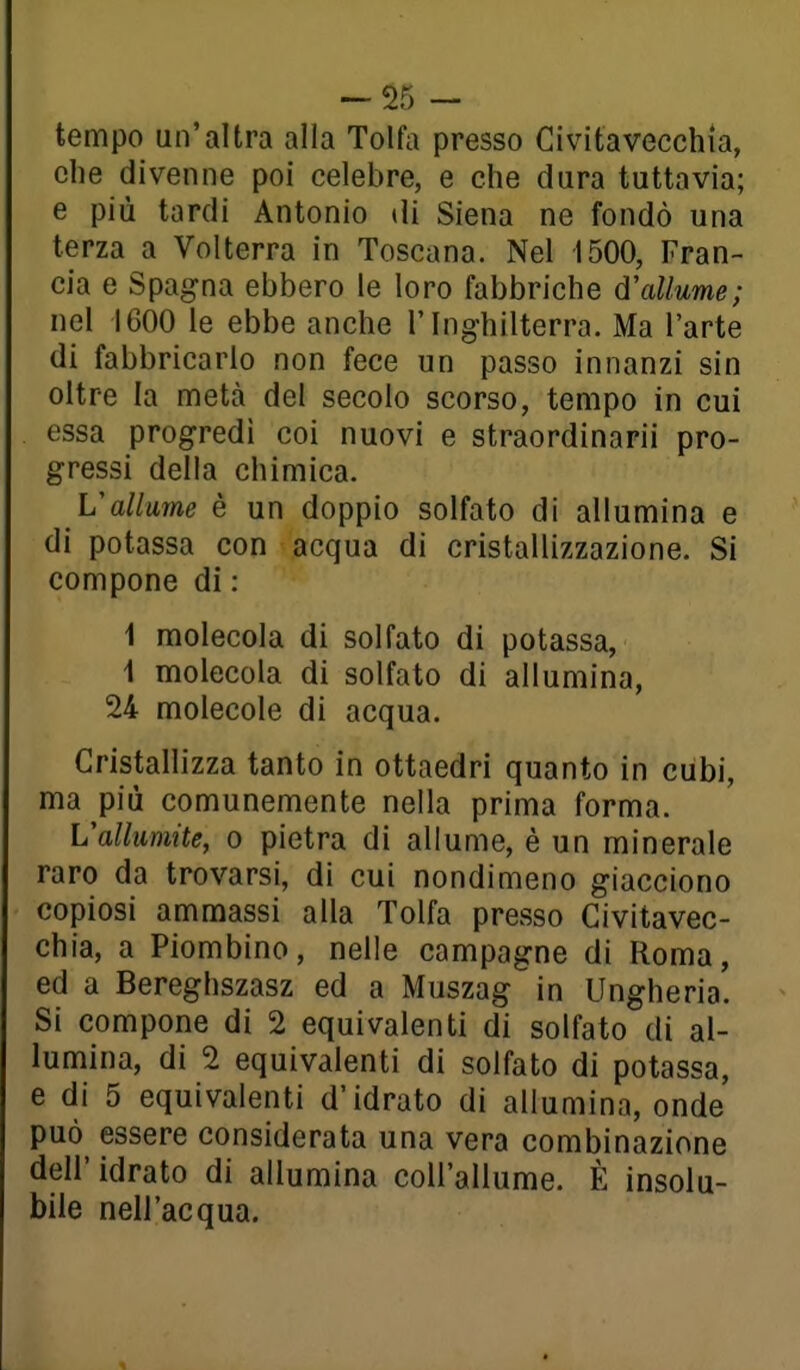 ~$5 - tempo un'altra alla Tolfa presso Civitavecchia, olle divenne poi celebre, e che dura tuttavia; e più tardi Antonio di Siena ne fondò una terza a Volterra in Toscana. Nel 1500, Fran- cia e Spagna ebbero le loro fabbriche d'allume; nel 1600 le ebbe anche l'Inghilterra. Ma l'arte di fabbricarlo non fece un passo innanzi sin oltre la naetà del secolo scorso, tempo in cui essa progredì coi nuovi e straordinarii pro- gressi della chimica. L'allume è un doppio solfato di allumina e di potassa con acqua di cristallizzazione. Si compone di : 1 molecola di solfato di potassa, 1 molecola di solfato di allumina, 24 molecole di acqua. Cristallizza tanto in ottaedri quanto in cubi, ma più comunemente nella prima forma. Vallumite, o pietra di allume, è un minerale raro da trovarsi, di cui nondimeno giacciono copiosi ammassi alla Tolfa presso Civitavec- chia, a Piombino, nelle campagne di Roma, ed a Bereghszasz ed a Muszag in Ungheria. Si compone di 2 equivalenti di solfato di al- lumina, di 2 equivalenti di solfato di potassa, e di 5 equivalenti d'idrato di allumina, onde può essere considerata una vera combinazione dell'idrato di allumina coH'allume. È insolu- bile nell'acqua.