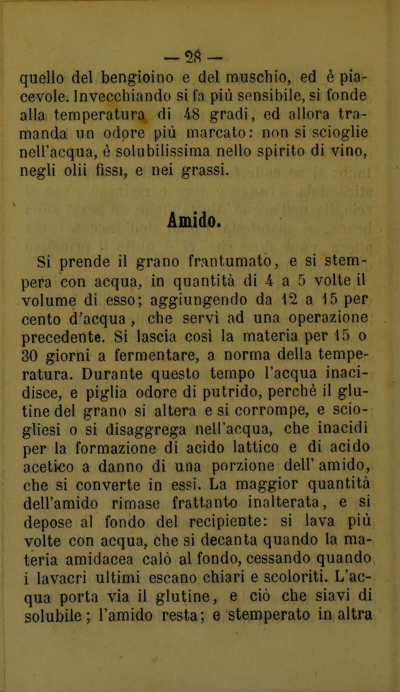 [ quello del bengioino e del muschio, ed é pia- ! cevole. Invecchiando si fa più sensibile, si fonde alla temperatura di 48 gradi, ed allora tra- manda un odore più marcato: non si scioglie nell'acqua, è solubilissima nello spirito di vino, negli olii fìssi, e nei grassi. Amido. Si prende il grano frantumato, e si stem- pera con acqua, in quantità di 4 a 5 volte il volume di esso; aggiungendo da 12 a 15 per cento d'acqua, che servì ad una operazione precedente. Si lascia così la materia per 15 o 30 giorni a fermentare, a norma della tempe- ratura. Durante questo tempo l'acqua inaci- disce, e piglia odore di putrido, perchè il glu- tine del grano si altera e si corrompe, e scio- gUesi 0 si disaggrega nell'acqua, che inacidi per la formazione di acido lattico e di acido acetico a danno di una porzione dell'amido, che si converte in essi. La maggior quantità dell'amido rimase frattanto inalterata, e si depose al fondo del recipiente: si lava più volte con acqua, che si decanta quando la ma- teria amidacea calò al fondo, cessando quando i lavacri ultimi escano chiari e scoloriti. L'ac- qua porta via il glutine, e ciò che siavi di solubile; l'amido resta; e stemperato in altra