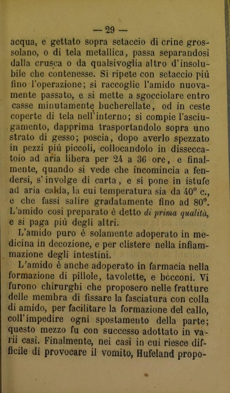 -29 - acqua, e gettato sopra setaccio di crine gros- solano, 0 di tela metallica, passa separandosi dalla crusca o da qualsivoglia altro d'insolu- bile che contenesse. Si ripete con setaccio più fino l'operazione; si raccoglie l'amido nuova- mente passato, e si mette a sgocciolare entro casse minutamente bucherellate, od in ceste coperte di tela nell'interno; si compie l'asciu- gamento, dapprima trasportandolo sopra uno strato di gesso; poscia, dopo averlo spezzato in pezzi più piccoli, collocandolo in dissecca- toio ad aria libera per 24 a 36 ore, e final- mente, quando si vede che incomincia a fen- dersi, s'involge di carta, e si pone in istufe ad aria calda, la cui temperatura sia da 40° e, e che fassi salire gradatamente fino ad 80. L'amido cosi preparato è detto di prima qualità, e si paga più degli altri. L'amido puro è solamente adoperato in me- dicina in decozione, e per clistere nella infiam- mazione degli intestini. L'amido è anche adoperato in farmacia nella formazione di pillole, tavolette, e bocconi. Vi furono chirurghi che proposero nelle fratture delle membra di fissare la fasciatura con colla di amido, per facilitare la formazione del callo, coir impedire ogni spostamento della parte; questo mezzo fu con successo adottato in va- rii casi. Finalmente, nei casi in cui riesce dif- ficile di provocare il vomito, Hufeland propo-