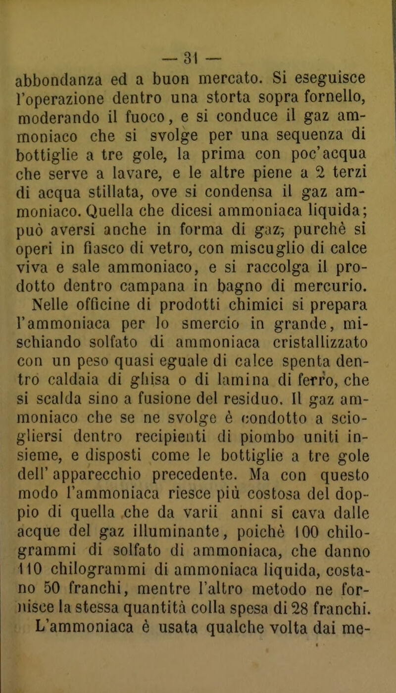 abbondanza ed a buon mercato. Si eseguisce l'operazione dentro una storta sopra fornello, moderando il fuoco, e si conduce il gaz am- moniaco che si svolge per una sequenza di bottiglie a tre gole, la prima con poc'acqua che serve a lavare, e le altre piene a 2 terzi di acqua stillata, ove si condensa il gaz am- moniaco. Quella che dicesi ammoniaca liquida; può aversi anche in forma di gaz-, purché si operi in fiasco di vetro, con miscuglio di calce viva e sale ammoniaco, e si raccolga il pro- dotto dentro campana in bagno di mercurio. Nelle officine di prodotti chimici si prepara l'ammoniaca per Io smercio in grande, mi- schiando solfato di ammoniaca cristallizzato con un peso quasi eguale di calce spenta den- tro caldaia di ghisa o di lamina di ferro, che si scalda sino a fusione del residuo. Il gaz am- moniaco che se ne svolge è condotto a scio- gliersi dentro recipienti di piombo uniti in- sieme, e disposti come le bottiglie a tre gole deli' apparecchio precedente. Ma con questo modo l'ammoniaca riesce più costosa del dop- pio di quella che da varii anni si cava dalle acque del gaz illuminante, poiché 100 chilo- grammi di solfato di ammoniaca, che danno 110 chilogrammi di ammoniaca liquida, costa- no 50 franchi, mentre l'altro metodo ne for- )usce la stessa quantità colla spesa di 28 franchi. L'ammoniaca è usata qualche volta dai me-