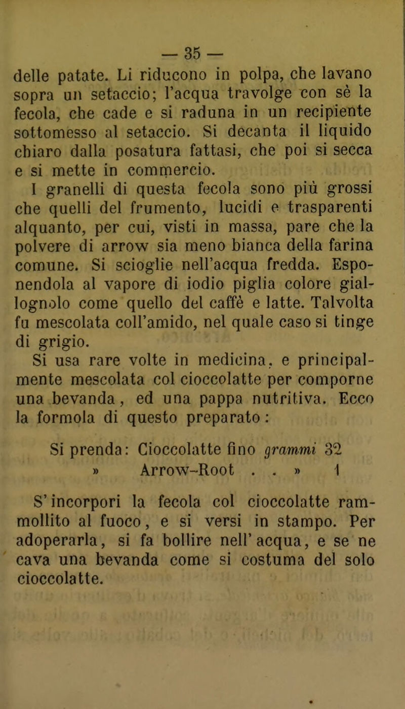 delle patate. Li riducono in polpa, che lavano sopra un setaccio; l'acqua travolge con sé la fecola, che cade e si raduna in un recipiente sottomesso al setaccio. Si decanta il liquido chiaro dalla posatura fattasi, che poi si secca e si mette in commercio. I granelli di questa fecola sono più grossi che quelli del frumento, lucidi e trasparenti alquanto, per cui, visti in massa, pare che la polvere di arrow sia meno bianca della farina comune. Si scioglie nell'acqua fredda. Espo- nendola al vapore di iodio piglia colore gial- lognolo come quello del caffè e latte. Talvolta fu mescolata coll'amido, nel quale caso si tinge di grigio. Si usa rare volte in medicina, e principal- mente mescolata col cioccolatte per comporne una bevanda, ed una pappa nutritiva. Ecco la formola di questo preparato : Si prenda: Cioccolatte fino grammi 32 » Arrow-Root . . » 1 S'incorpori la fecola col cioccolatte ram- mollito al fuoco, e si versi in stampo. Per adoperarla, si fa bollire nell'acqua, e se ne cava una bevanda come si costuma del solo cioccolatte.