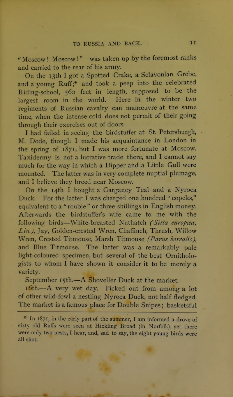  Moscow ! Moscow ! was taken up by the foremost ranks and carried to the rear of his army. On the 13th I got a Spotted Crake, a Sclavonian Grebe, and a young Rufif;* and took a peep into the celebrated Riding-school, 560 feet in length, supposed to be the largest room in the world. Here in the winter two regiments of Russian cavalry can manoeuvre at the same time, when the intense cold does not permit of their going through their exercises out of doors. I had failed in seeing the birdstufifer at St. Petersburgh, M. Dode, though I made his acquaintance in London in the spring of 1871, but I was more fortunate at Moscow. Taxidermy is not a lucrative trade there, and I cannot say much for the way in which a Dipper and a Little Gull were mounted. The latter was in very complete nuptial plumage, and I believe they breed near Moscow. On the 14th I bought a Garganey Teal and a Nyroca Duck. For the latter I was charged one hundred copeks, equivalent to a  rouble  or three shillings in English money. Afterwards the birdstuffer's wife came to me with the following birds—White-breasted Nuthatch (Sitta eiiropoea, Lin.), Jay, Golden-crested Wren, Chaffinch, Thrush, Willow Wren, Crested Titmouse, Marsh Titmouse (Pariis borealis), and Blue Titmouse. The latter was a remarkably pale light-coloured specimen, but several of the best Ornitholo- gists to whom I have shown it consider it to be merely a variety. September 15th.—A Shoveller Duck at the market. 16th.—A very wet day. Picked out from among a lot of other wild-fowl a nestling Nyroca Duck, not half fledged. The market is a famous place for Double Snipes; basketsful In 1871, in the early part of the summer, I am informed a drove of sixty old Ruffs were seen at Hickling Broad (in Norfolk), yet there were only two nests, I hear, and, sad to say, the eight young birds were all shot.