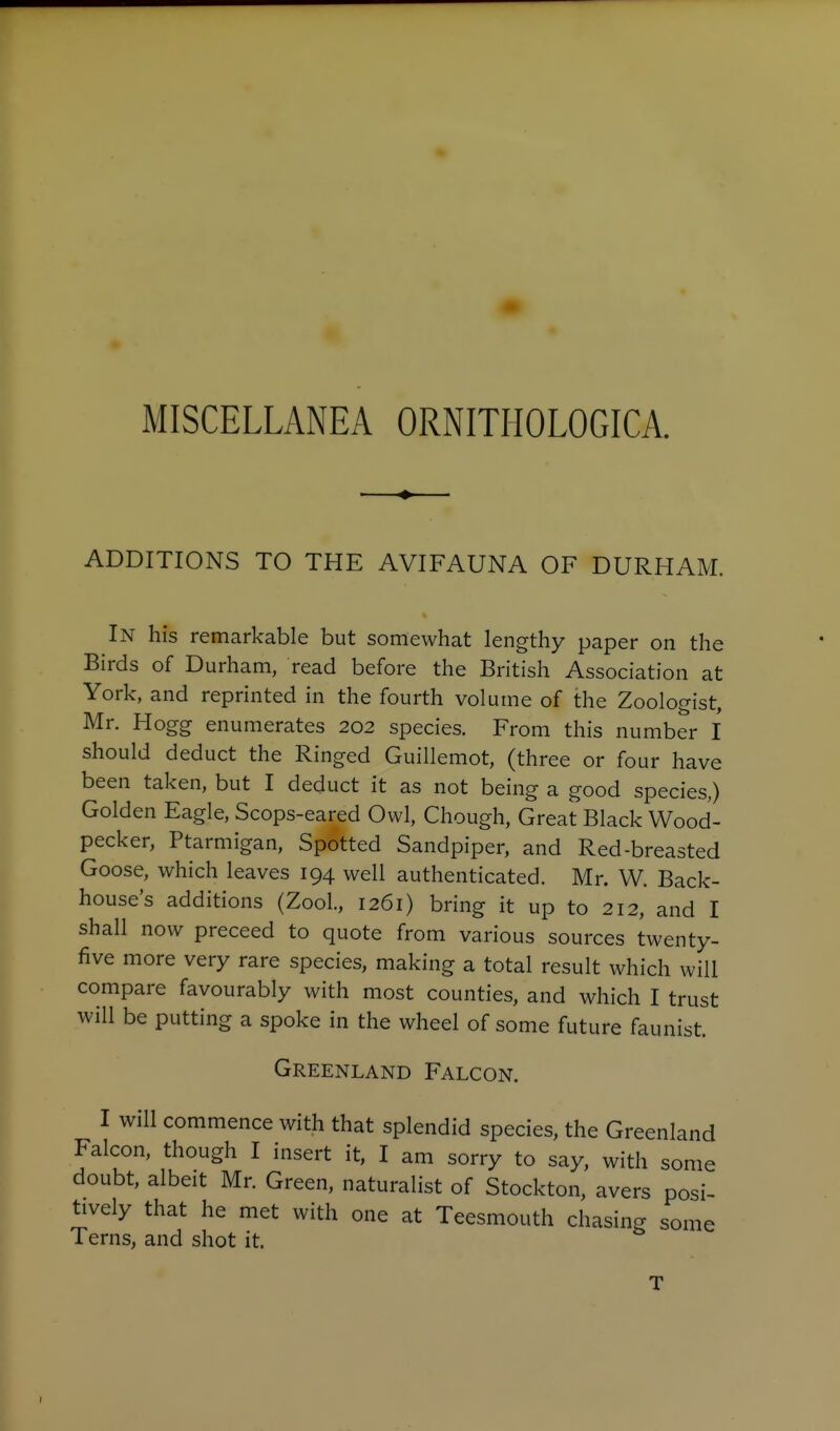 MISCELLANEA ORNITHOLOGICA. ADDITIONS TO THE AVIFAUNA OF DURHAM. In his remarkable but somewhat lengthy paper on the Birds of Durham, read before the British Association at York, and reprinted in the fourth volume of the Zoologist, Mr. Hogg enumerates 202 species. From this number I should deduct the Ringed Guillemot, (three or four have been taken, but I deduct it as not being a good species,) Golden Eagle, Scops-eared Owl, Chough, Great Black Wood- pecker, Ptarmigan, Spotted Sandpiper, and Red-breasted Goose, which leaves 194 well authenticated. Mr. W. Back- house's additions (Zool., 1261) bring it up to 212, and I shall now preceed to quote from various sources twenty- five more very rare species, making a total result which will compare favourably with most counties, and which I trust will be putting a spoke in the wheel of some future faunist. Greenland Falcon. I will commence with that splendid species, the Greenland Falcon, though I insert it, I am sorry to say, with some doubt, albeit Mr. Green, naturalist of Stockton, avers posi- tively that he met with one at Teesmouth chasing some Terns, and shot it. T