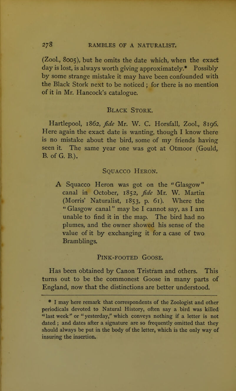 (Zool., 8005), but he omits the date which, when the exact day is lost, is always worth giving approximately.* Possibly by some strange mistake it may have been confounded with the Black Stork next to be noticed ; for there is no mention of it in Mr. Hancock's catalogue. Black Stork. Hartlepool, 1862, fide Mr. W. C. Horsfall, Zool., 8196. Here again the exact date is wanting, though I know there is no mistake about the bird, some of my friends having seen it. The same year one was got at Otmoor (Gould, B. of G. B.). Squacco Heron. A Squacco Heron was got on the Glasgow canal in October, 1852, fide Mr. W. Martin (Morris Naturalist, 1853, p. 61). Where the  Glasgow canal may be I cannot say, as I am unable to find it in the map. The bird had no plumes, and the owner showed his sense of the value of it by exchanging it for a case of two Bramblings. Pink-footed Goose. Has been obtained by Canon Tristram and others. This turns out to be the commonest Goose in many parts of England, now that the distinctions are better understood. * I may here remark that correspondents of the Zoologist and other periodicals devoted to Natural History, often say a bird was killed ''last week or yesterday, which conveys nothing if a letter is not dated ; and dates after a signature are so frequently omitted that they should always be put in the body of the letter, which is the only way of insuring the insertion.