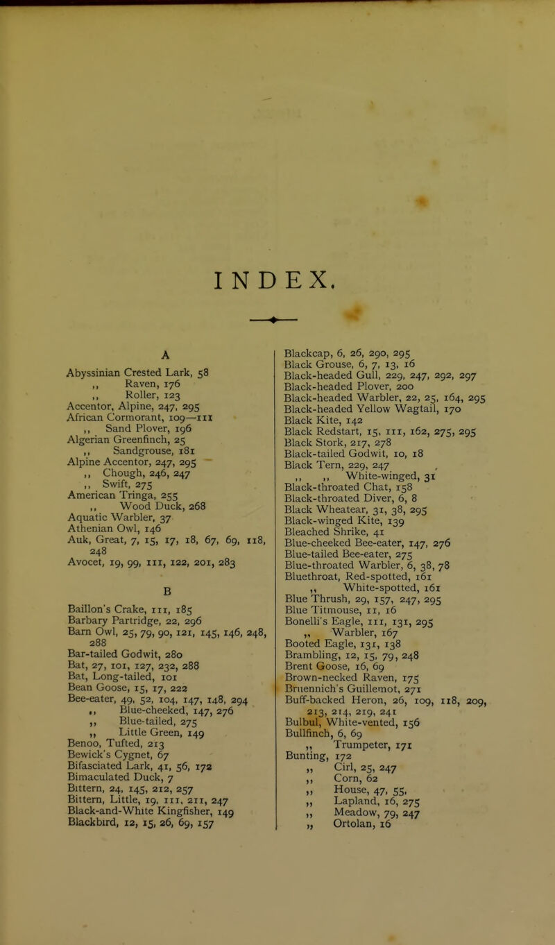 INDEX. A Abyssinian Crested Lark, 58 ,, Raven, 176 ,, Roller, 123 Accentor, Alpine, 247, 295 African Cormorant, 109—m ,, Sand Plover, 196 Algerian Greenfinch, 25 ,, Sandgrouse, 181 Alpine Accentor, 247, 295 ,, Chough, 246, 247 ,, Swift, 275 American Tringa, 255 ,, Wood Duck, 268 Aquatic Warbler, 37 Athenian Owl, 146 Auk, Great, 7, 15, 17, 18, 67, 69, 118, 248 Avocet, 19, 99, III, 122, 201, 283 B Baillon's Crake, iii, 185 Barbary Partridge, 22, 296 Barn Owl, 25, 79, 90, 121, 145, 146, 248, 288 Bar-tailed God wit, 280 Bat, 27, loi, 127, 232, 288 Bat, Long-tailed, loi Bean Goose, 15, 17, 222 Bee-eater, 49, 52, 104, 147, 148, 294 ,, Blue-cheeked, 147, 276 ,, Blue-tailed, 275 ,, Little Green, 149 Benoo, Tufted, 213 Bewick's Cygnet, 67 Bifasciated Lark, 41, 56, 172 Bimaculated Duck, 7 Bittern, 24, 145, 212, 257 Bittern, Little, 19, iii, 211, 247 Black-and-White Kingfisher, 149 Blackbird, 12, 15, 26, 69, 157 Blackcap, 6, 26, 290, 295 Black Grouse, 6, 7, 13, 16 Black-headed Gull, 229, 247, 292, 297 Black-headed Plover, 200 Black-headed Warbler, 22, 25, 164, 295 Black-headed Yellow Wagtail, 170 Black Kite, 142 Black Redstart, 15, in, 162, 275, 295 Black Stork, 217, 278 Black-tailed Godwit, 10, 18 Black Tern, 229, 247 ,, ,, White-winged, 31 Black-throated Chat, 158 Black-throated Diver, 6, 8 Black Wheatear, 31, 38, 295 Black-winged Kite, 139 Bleached Shrike, 41 Blue-cheeked Bee-eater, 147, 276 Blue-tailed Bee-eater, 275 Blue-throated Warbler, 6, 38, 78 Bluethroat, Red-spotted, 161 ,, White-spotted, i6i Blue Thrush, 29, 157, 247, 295 Blue Titmouse, 11, 16 BoneUi's Eagle, in, 131, 295 „ Warbler, 167 Booted Eagle, 131, 138 Brambhng, 12, 15, 79, 248 Brent Goose, i5, 69 Brown-necked Raven, 175 Bruennich's Guillemot, 271 Buff-backed Heron, 26, 109, 118, 209, 213, 214, 219, 241 Bulbul, White-vented, 156 Bullfinch, 6, 69 ,, Trumpeter, 171 Bunting, 172 „ Cirl, 25, 247 ,, Corn, 62 „ House, 47, 55, ,, Lapland, 16, 275 „ Meadow, 79, 247 „ Ortolan, i6