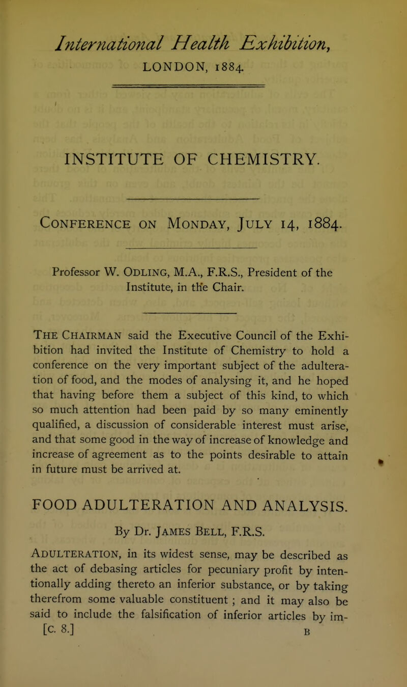 LONDON, 1884. INSTITUTE OF CHEMISTRY. Conference on Monday, July 14, 1884. Professor W. Odling, M.A., F.R.S., President of the Institute, in the Chair. The Chairman said the Executive Council of the Exhi- bition had invited the Institute of Chemistry to hold a conference on the very important subject of the adultera- tion of food, and the modes of analysing it, and he hoped that having before them a subject of this kind, to which so much attention had been paid by so many eminently qualified, a discussion of considerable interest must arise, and that some good in the way of increase of knowledge and increase of agreement as to the points desirable to attain in future must be arrived at. FOOD ADULTERATION AND ANALYSIS. By Dr. JAMES BeLL, F.R.S. Adulteration, in its widest sense, may be described as the act of debasing articles for pecuniary profit by inten- tionally adding thereto an inferior substance, or by taking therefrom some valuable constituent; and it may also be said to include the falsification of inferior articles by im- [C. 8.] B