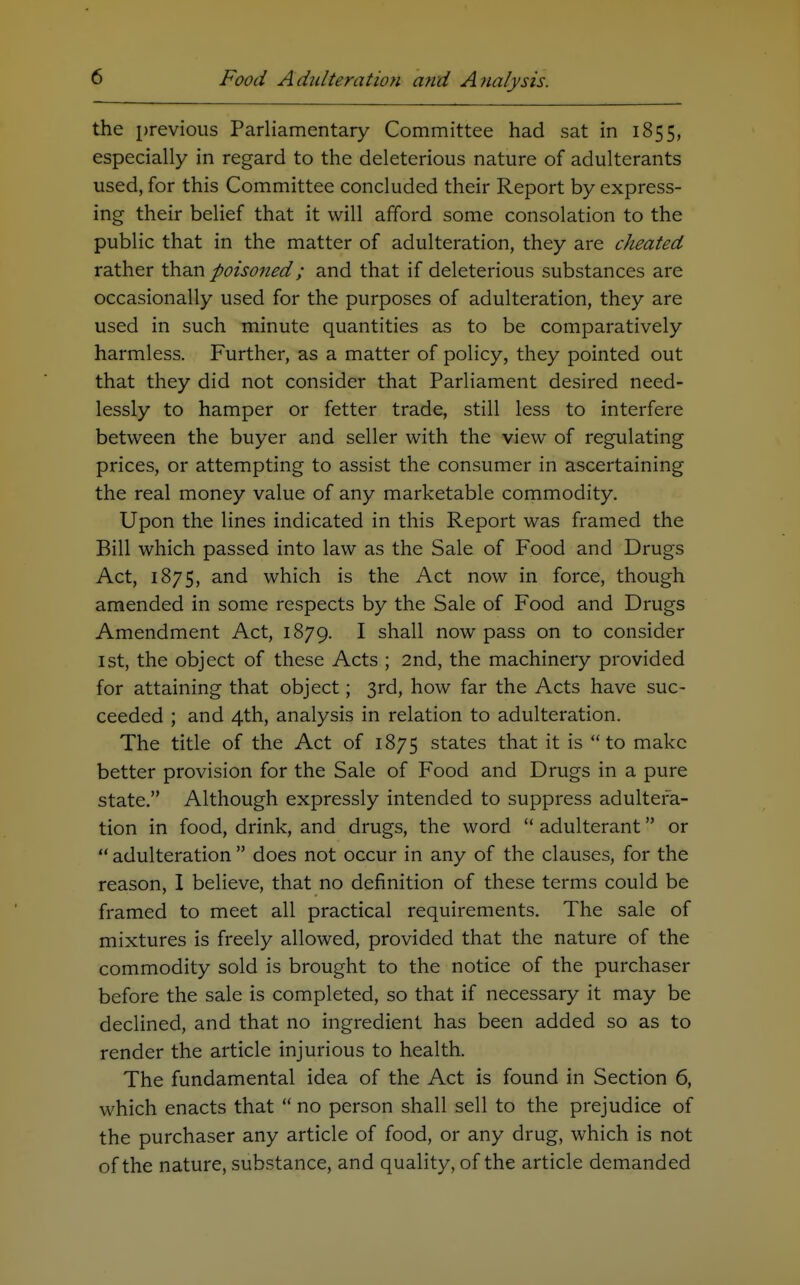 the previous Parliamentary Committee had sat in 1855, especially in regard to the deleterious nature of adulterants used, for this Committee concluded their Report by express- ing their belief that it will afford some consolation to the public that in the matter of adulteration, they are cheated rather than poisoned; and that if deleterious substances are occasionally used for the purposes of adulteration, they are used in such minute quantities as to be comparatively harmless. Further, as a matter of policy, they pointed out that they did not consider that Parliament desired need- lessly to hamper or fetter trade, still less to interfere between the buyer and seller with the view of regulating prices, or attempting to assist the consumer in ascertaining the real money value of any marketable commodity. Upon the lines indicated in this Report was framed the Bill which passed into law as the Sale of Food and Drugs Act, 1875, and which is the Act now in force, though amended in some respects by the Sale of Food and Drugs Amendment Act, 1879. I shall now pass on to consider 1st, the object of these Acts ; 2nd, the machinery provided for attaining that object; 3rd, how far the Acts have suc- ceeded ; and 4th, analysis in relation to adulteration. The title of the Act of 1875 states that it is to make better provision for the Sale of Food and Drugs in a pure state. Although expressly intended to suppress adultera- tion in food, drink, and drugs, the word  adulterant or  adulteration  does not occur in any of the clauses, for the reason, I believe, that no definition of these terms could be framed to meet all practical requirements. The sale of mixtures is freely allowed, provided that the nature of the commodity sold is brought to the notice of the purchaser before the sale is completed, so that if necessary it may be declined, and that no ingredient has been added so as to render the article injurious to health. The fundamental idea of the Act is found in Section 6, which enacts that  no person shall sell to the prejudice of the purchaser any article of food, or any drug, which is not of the nature, substance, and quality, of the article demanded