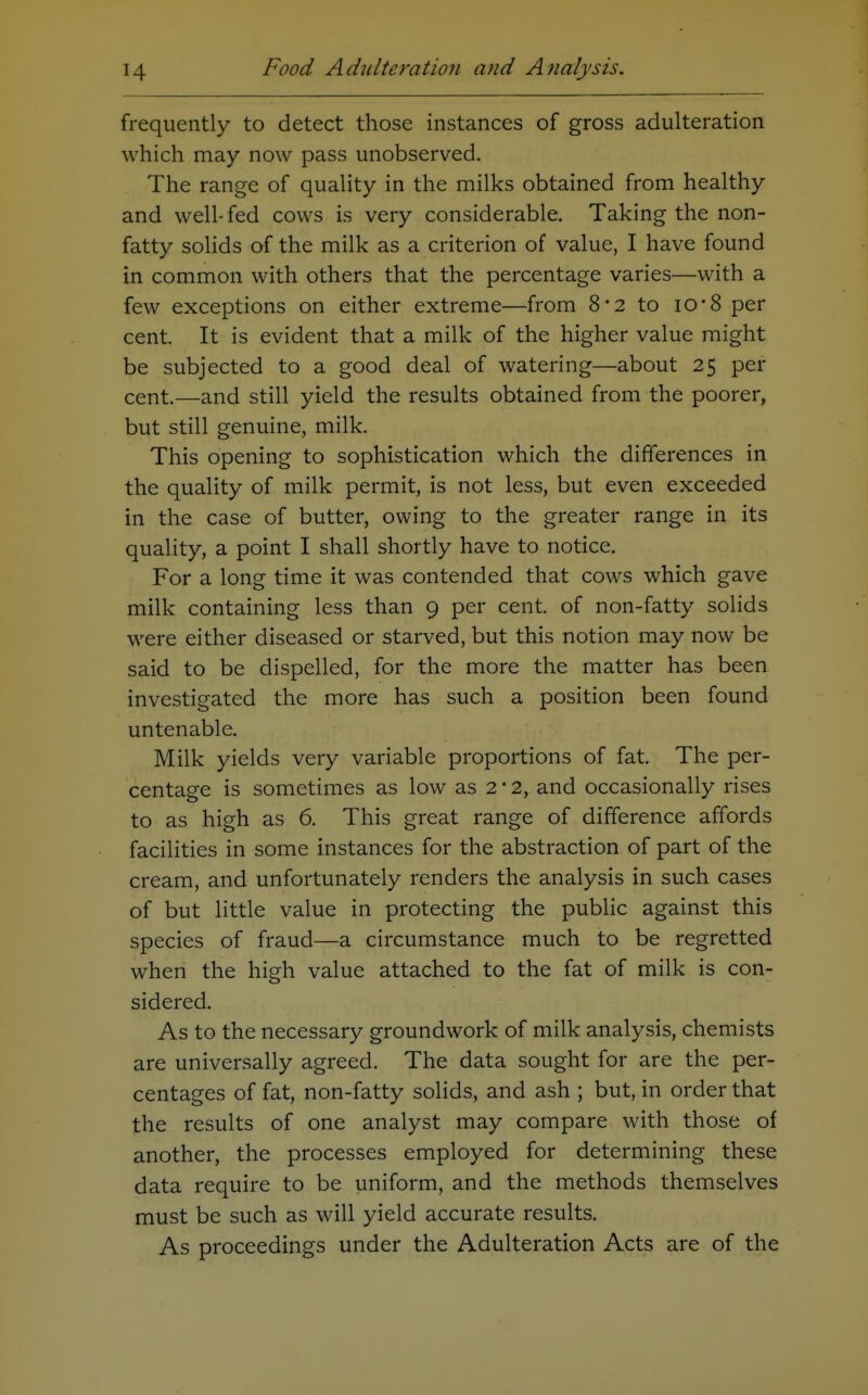 frequently to detect those instances of gross adulteration which may now pass unobserved. The range of quality in the milks obtained from healthy and well-fed cows is very considerable. Taking the non- fatty solids of the milk as a criterion of value, I have found in common with others that the percentage varies—with a few exceptions on either extreme—from 8*2 to iO'8 per cent. It is evident that a milk of the higher value might be subjected to a good deal of watering—about 25 per cent.—and still yield the results obtained from the poorer, but still genuine, milk. This opening to sophistication which the differences in the quality of milk permit, is not less, but even exceeded in the case of butter, owing to the greater range in its quality, a point I shall shortly have to notice. For a long time it was contended that cows which gave milk containing less than 9 per cent, of non-fatty solids were either diseased or starved, but this notion may now be said to be dispelled, for the more the matter has been investigated the more has such a position been found untenable. Milk yields very variable proportions of fat. The per- centage is sometimes as low as 2 • 2, and occasionally rises to as high as 6. This great range of difference affords facilities in some instances for the abstraction of part of the cream, and unfortunately renders the analysis in such cases of but little value in protecting the public against this species of fraud—a circumstance much to be regretted when the high value attached to the fat of milk is con- sidered. As to the necessary groundwork of milk analysis, chemists are universally agreed. The data sought for are the per- centages of fat, non-fatty solids, and ash ; but, in order that the results of one analyst may compare with those of another, the processes employed for determining these data require to be uniform, and the methods themselves must be such as will yield accurate results. As proceedings under the Adulteration Acts are of the