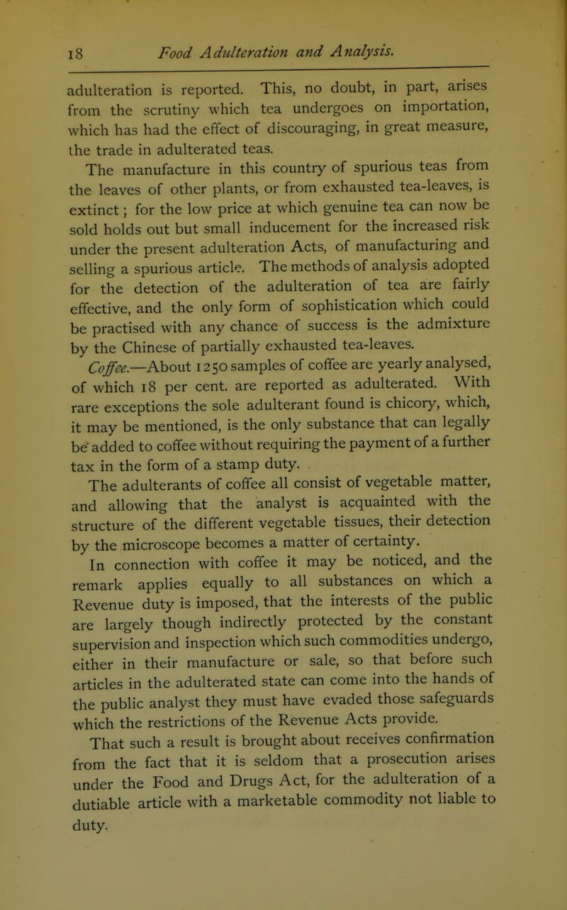 adulteration is reported. This, no doubt, in part, arises from the scrutiny which tea undergoes on importation, which has had the effect of discouraging, in great measure, the trade in adulterated teas. The manufacture in this country of spurious teas from the leaves of other plants, or from exhausted tea-leaves, is extinct; for the low price at which genuine tea can now be sold holds out but small inducement for the increased risk under the present adulteration Acts, of manufacturing and selling a spurious article. The methods of analysis adopted for the detection of the adulteration of tea are fairiy effective, and the only form of sophistication which could be practised with any chance of success is the admixture by the Chinese of partially exhausted tea-leaves. Cojfee.—KoovX 1250 samples of coffee are yeariy analysed, of which 18 per cent, are reported as adulterated. With rare exceptions the sole adulterant found is chicory, which, it may be mentioned, is the only substance that can legally be added to coffee without requiring the payment of a further tax in the form of a stamp duty. The adulterants of coffee all consist of vegetable matter, and allowing that the analyst is acquainted with the structure of the different vegetable tissues, their detection by the microscope becomes a matter of certainty. In connection with coffee it may be noticed, and the remark applies equally to all substances on which a Revenue duty is imposed, that the interests of the public are largely though indirectly protected by the constant supervision and inspection which such commodities undergo, either in their manufacture or sale, so that before such articles in the adulterated state can come into the hands of the public analyst they must have evaded those safeguards which the restrictions of the Revenue Acts provide. That such a result is brought about receives confirmation from the fact that it is seldom that a prosecution arises under the Food and Drugs Act, for the adulteration of a dutiable article with a marketable commodity not liable to duty.