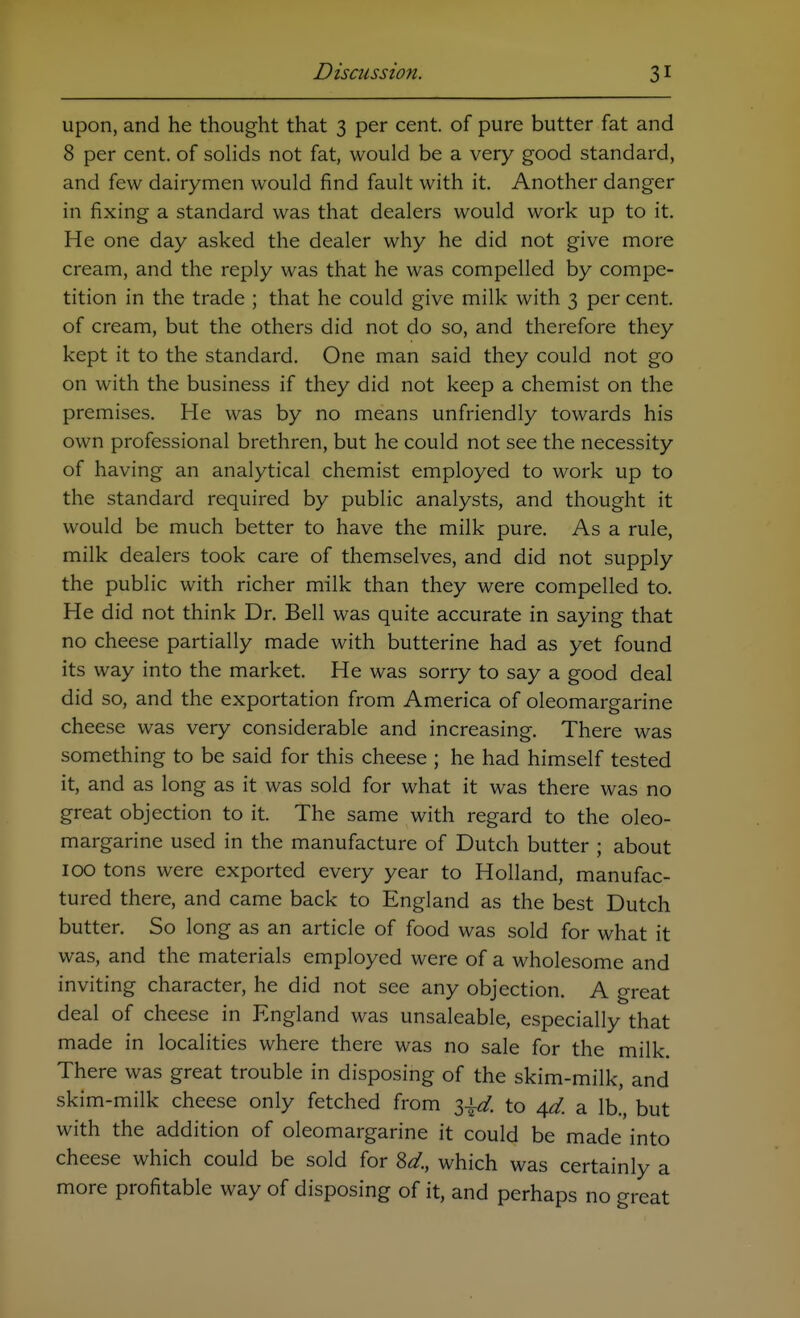 upon, and he thought that 3 per cent, of pure butter fat and 8 per cent, of soHds not fat, would be a very good standard, and few dairymen would find fault with it Another danger in fixing a standard was that dealers would work up to it. He one day asked the dealer why he did not give more cream, and the reply was that he was compelled by compe- tition in the trade ; that he could give milk with 3 per cent, of cream, but the others did not do so, and therefore they kept it to the standard. One man said they could not go on with the business if they did not keep a chemist on the premises. He was by no means unfriendly towards his own professional brethren, but he could not see the necessity of having an analytical chemist employed to work up to the standard required by public analysts, and thought it would be much better to have the milk pure. As a rule, milk dealers took care of themselves, and did not supply the public with richer milk than they were compelled to. He did not think Dr. Bell was quite accurate in saying that no cheese partially made with butterine had as yet found its way into the market. He was sorry to say a good deal did so, and the exportation from America of oleomargarine cheese was very considerable and increasing. There was something to be said for this cheese ; he had himself tested it, and as long as it was sold for what it was there was no great objection to it. The same with regard to the oleo- margarine used in the manufacture of Dutch butter ; about 100 tons were exported every year to Holland, manufac- tured there, and came back to England as the best Dutch butter. So long as an article of food was sold for what it was, and the materials employed were of a wholesome and inviting character, he did not see any objection. A great deal of cheese in England was unsaleable, especially that made in localities where there was no sale for the milk. There was great trouble in disposing of the skim-milk, and skim-milk cheese only fetched from i\d. to 4^. a lb., but with the addition of oleomargarine it could be made into cheese which could be sold for 8< which was certainly a more profitable way of disposing of it, and perhaps no great