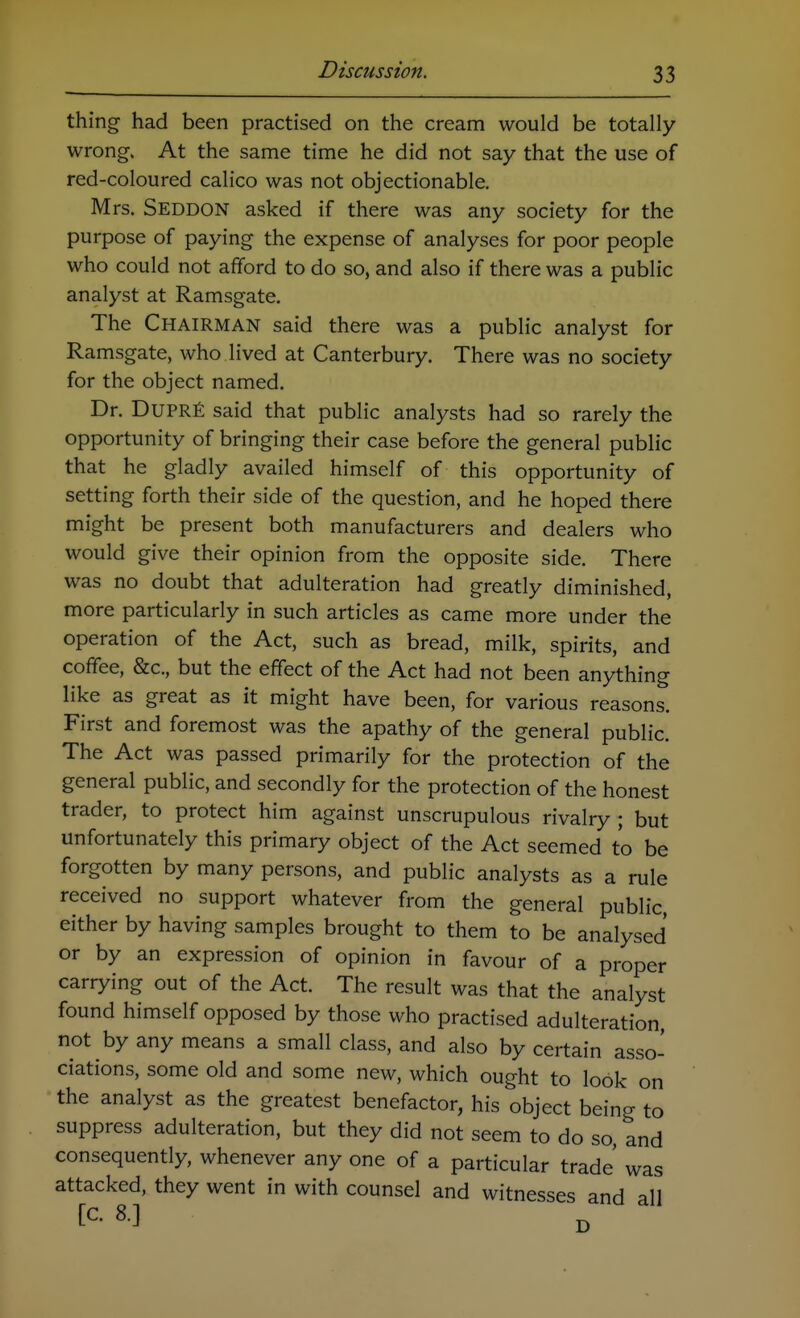 thing had been practised on the cream would be totally wrong. At the same time he did not say that the use of red-coloured calico was not objectionable. Mrs. Seddon asked if there was any society for the purpose of paying the expense of analyses for poor people who could not afford to do so, and also if there was a public analyst at Ramsgate. The Chairman said there was a public analyst for Ramsgate, who lived at Canterbury. There was no society for the object named. Dr. DuPRfi said that public analysts had so rarely the opportunity of bringing their case before the general public that he gladly availed himself of this opportunity of setting forth their side of the question, and he hoped there might be present both manufacturers and dealers who would give their opinion from the opposite side. There was no doubt that adulteration had greatly diminished, more particularly in such articles as came more under the operation of the Act, such as bread, milk, spirits, and coffee, &c., but the effect of the Act had not been anything like as great as it might have been, for various reasons. First and foremost was the apathy of the general public. The Act was passed primarily for the protection of the general public, and secondly for the protection of the honest trader, to protect him against unscrupulous rivalry ; but unfortunately this primary object of the Act seemed to be forgotten by many persons, and public analysts as a rule received no support whatever from the general public, either by having samples brought to them to be analysed or by an expression of opinion in favour of a proper carrying out of the Act. The result was that the analyst found himself opposed by those who practised adulteration, not by any means a small class, and also by certain asso- ciations, some old and some new, which ought to look on the analyst as the greatest benefactor, his object being to suppress adulteration, but they did not seem to do so, and consequently, whenever any one of a particular trade was attacked, they went in with counsel and witnesses and all [C. 8.] ^