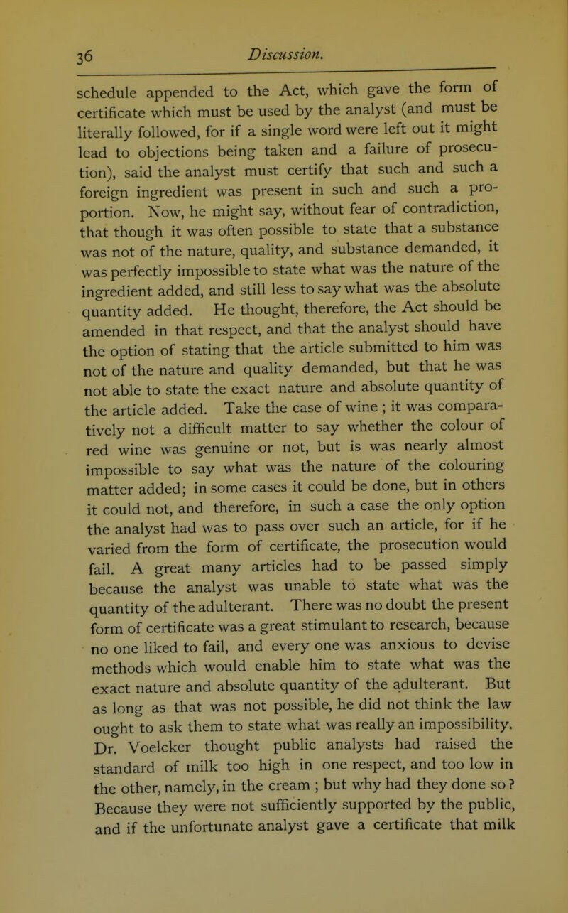 schedule appended to the Act, which gave the form of certificate which must be used by the analyst (and must be literally followed, for if a single word were left out it might lead to objections being taken and a failure of prosecu- tion), said the analyst must certify that such and such a foreign ingredient was present in such and such a pro- portion. Now, he might say, without fear of contradiction, that though it was often possible to state that a substance was not of the nature, quality, and substance demanded, it was perfectly impossible to state what was the nature of the ingredient added, and still less to say what was the absolute quantity added. He thought, therefore, the Act should be amended in that respect, and that the analyst should have the option of stating that the article submitted to him was not of the nature and quality demanded, but that he was not able to state the exact nature and absolute quantity of the article added. Take the case of wine ; it was compara- tively not a difficult matter to say whether the colour of red wine was genuine or not, but is was nearly almost impossible to say what was the nature of the colouring matter added; in some cases it could be done, but in others it could not, and therefore, in such a case the only option the analyst had was to pass over such an article, for if he varied from the form of certificate, the prosecution would fail. A great many articles had to be passed simply because the analyst was unable to state what was the quantity of the adulterant. There was no doubt the present form of certificate was a great stimulant to research, because no one liked to fail, and every one was anxious to devise methods which would enable him to state what was the exact nature and absolute quantity of the adulterant. But as long as that was not possible, he did not think the law ought to ask them to state what was really an impossibility. Dr. Voelcker thought public analysts had raised the standard of milk too high in one respect, and too low in the other, namely, in the cream ; but why had they done so ? Because they were not sufficiently supported by the public, and if the unfortunate analyst gave a certificate that milk