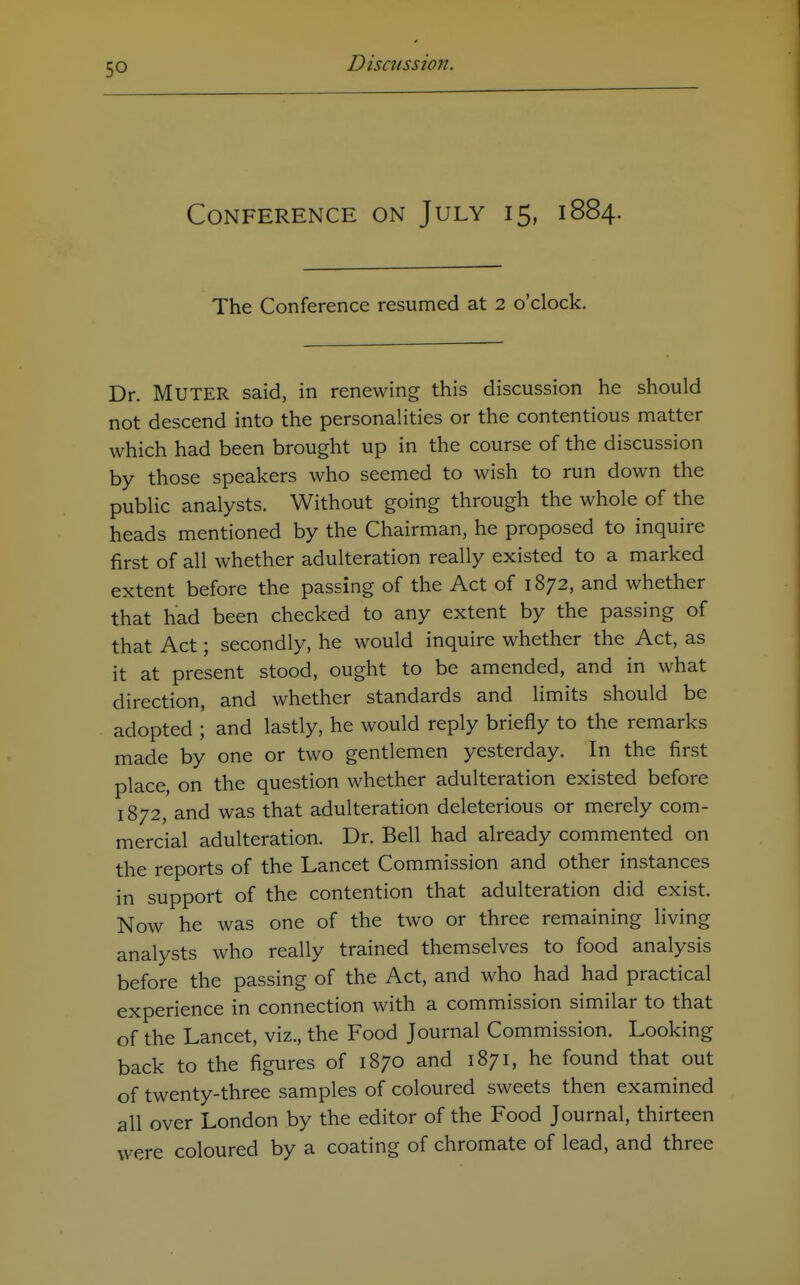 Conference on July 15, 1884. The Conference resumed at 2 o'clock. Dr. Muter said, in renewing this discussion he should not descend into the personalities or the contentious matter which had been brought up in the course of the discussion by those speakers who seemed to wish to run down the public analysts. Without going through the whole of the heads mentioned by the Chairman, he proposed to inquire first of all whether adulteration really existed to a marked extent before the passing of the Act of 1872, and whether that had been checked to any extent by the passing of that Act; secondly, he would inquire whether the Act, as it at present stood, ought to be amended, and in what direction, and whether standards and limits should be adopted ; and lastly, he would reply briefly to the remarks made by one or two gentlemen yesterday. In the first place, on the question whether adulteration existed before 1872, and was that adulteration deleterious or merely com- mercial adulteration. Dr. Bell had already commented on the reports of the Lancet Commission and other instances in support of the contention that adulteration did exist. Now he was one of the two or three remaining living analysts who really trained themselves to food analysis before the passing of the Act, and who had had practical experience in connection with a commission similar to that of the Lancet, viz., the Food Journal Commission. Looking back to the figures of 1870 and 1871, he found that out of twenty-three samples of coloured sweets then examined all over London by the editor of the Food Journal, thirteen were coloured by a coating of chromate of lead, and three