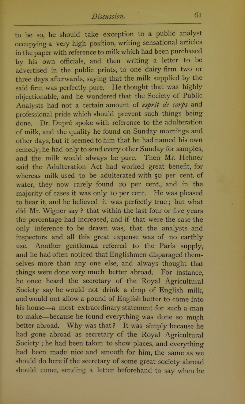 to be so, he should take exception to a public analyst occupying a very high position, writing sensational articles in the paper with reference to milk which had been purchased by his own officials, and then writing a letter to be advertised in the public prints, to one dairy firm two or three days afterwards, saying that the milk supplied by the said firm was perfectly pure. He thought that was highly objectionable, and he wondered that the Society of Public Analysts had not a certain amount of esprit de corps and professional pride which should prevent such things being done. Dr. Dupre spoke with reference to the adulteration of milk, and the quality he found on Sunday mornings and other days, but it seemed to him that he had named his own remedy, he had only to send every other Sunday for samples, and the milk would always be pure. Then Mr. Hehner said the Adulteration Act had worked great benefit, for whereas milk used to be adulterated with 50 per cent, of water, they now rarely found 20 per cent., and in the majority of cases it was only 10 per cent. He was pleased to hear it, and he believed it was perfectly true ; but what did Mr. Wigner say ? that within the last four or five years the percentage had increased, and if that were the case the only inference to be drawn was, that the analysts and inspectors and all this great expense was of no earthly use. Another gentleman referred to the Paris supply, and he had often noticed that Englishmen disparaged them- selves more than any one else, and always thought that things were done very much better abroad. For instance, he once heard the secretary of the Royal Agricultural Society say he would not drink a drop of English milk, and would not allow a pound of English butter to come into his house—a most extraordinary statement for such a man to make—because he found everything was done so much better abroad. Why was that ? It was simply because he had gone abroad as secretary of the Royal Agricultural Society ; he had been taken to show places, and everything had been made nice and smooth for him, the same as we should do here if the secretary of some great society abroad should come, sending a letter beforehand to say when he