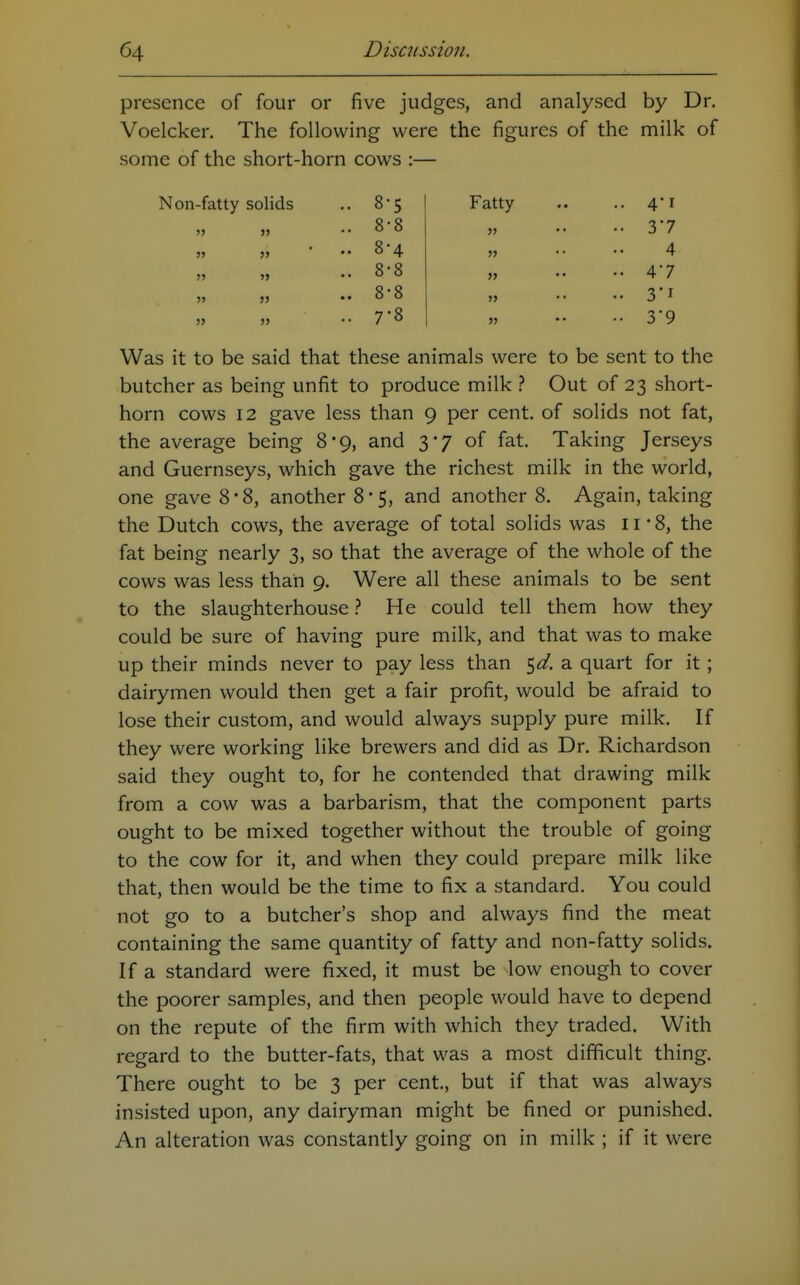 8 5 Fatty .. 4'i 8 8 5> .. 3'7 8 4 5> 4 8 8 >> .. 4*7 8 8 5> 3i 7 8 » •• 3*9 presence of four or five judges, and analysed by Dr. Voelcker. The following were the figures of the milk of some of the short-horn cows :— Non-fatty solids Was it to be said that these animals were to be sent to the butcher as being unfit to produce milk ? Out of 23 short- horn cows 12 gave less than 9 per cent, of solids not fat, the average being 8*9, and 3*7 of fat. Taking Jerseys and Guernseys, which gave the richest milk in the world, one gave 8*8, another 8*5, and another 8. Again, taking the Dutch cows, the average of total solids was 11 • 8, the fat being nearly 3, so that the average of the whole of the cows was less than 9. Were all these animals to be sent to the slaughterhouse ? He could tell them how they could be sure of having pure milk, and that was to make up their minds never to pay less than $d. a quart for it ; dairymen would then get a fair profit, would be afraid to lose their custom, and would always supply pure milk. If they were working like brewers and did as Dr. Richardson said they ought to, for he contended that drawing milk from a cow was a barbarism, that the component parts ought to be mixed together without the trouble of going to the cow for it, and when they could prepare milk like that, then would be the time to fix a standard. You could not go to a butcher's shop and always find the meat containing the same quantity of fatty and non-fatty solids. If a standard were fixed, it must be low enough to cover the poorer samples, and then people would have to depend on the repute of the firm with which they traded. With regard to the butter-fats, that was a most difficult thing. There ought to be 3 per cent., but if that was always insisted upon, any dairyman might be fined or punished. An alteration was constantly going on in milk ; if it were