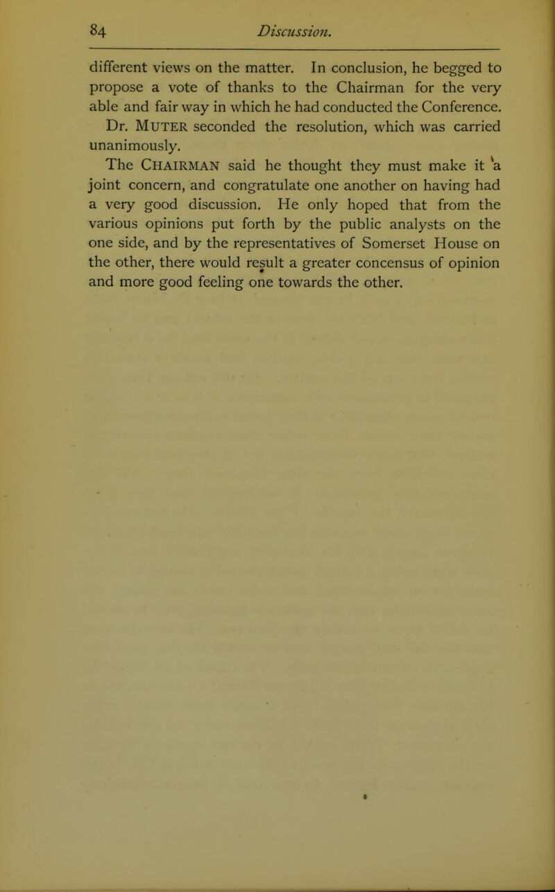 different views on the matter. In conclusion, he begged to propose a vote of thanks to the Chairman for the very able and fair way in which he had conducted the Conference. Dr. Muter seconded the resolution, which was carried unanimously. The Chairman said he thought they must make it a joint concern, and congratulate one another on having had a very good discussion. He only hoped that from the various opinions put forth by the public analysts on the one side, and by the representatives of Somerset House on the other, there would result a greater concensus of opinion and more good feeling one towards the other.
