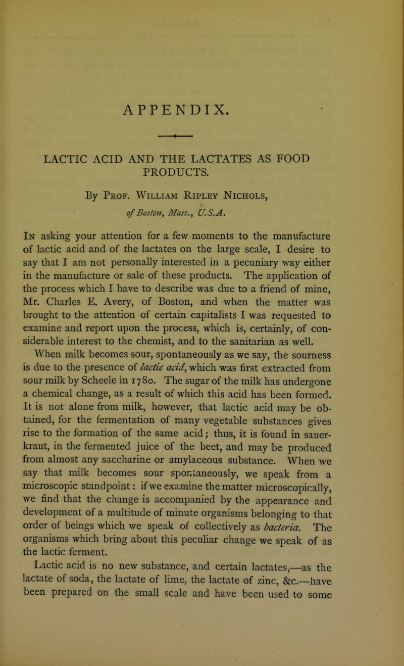 APPENDIX. LACTIC ACID AND THE LACTATES AS FOOD PRODUCTS. By Prof. William Ripley Nichols, of Boston, Mass., U.S.A. In asking your attention for a few moments to the manufacture of lactic acid and of the lactates on the large scale, I desire to say that I am not personally interested in a pecuniary way either in the manufacture or sale of these products. The application of the process which I have to describe was due to a friend of mine, Mr. Charles E. Avery, of Boston, and when the matter was brought to the attention of certain capitalists I was requested to examine and report upon the process, which is, certainly, of con- siderable interest to the chemist, and to the sanitarian as well. When milk becomes sour, spontaneously as we say, the sourness is due to the presence of /acfic acid, which was first extracted from sour milk by Scheele in 1780. The sugar of the milk has undergone a chemical change, as a result of which this acid has been formed. It is not alone from milk, however, that lactic acid may be ob- tained, for the fermentation of many vegetable substances gives rise to the formation of the same acid; thus, it is found in sauer- kraut, in the fermented juice of the beet, and may be produced from almost any saccharine or amylaceous substance. When we say that milk becomes sour spontaneously, we speak from a microscopic standpoint: if we examine the matter microscopically, we find that the change is accompanied by the appearance and development of a multitude of minute organisms belonging to that order of beings which we speak of collectively as bacteria. The organisms which bring about this peculiar change we speak of as the lactic ferment. Lactic acid is no new substance, and certain lactates,—as the lactate of soda, the lactate of lime, the lactate of zinc, &c.—have been prepared on the small scale and have been used to some