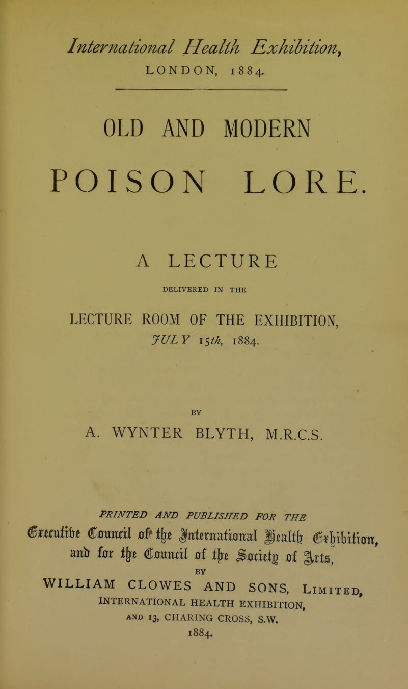 International Health Exhibitio7i^ LONDON, 1884. OLD AND MODERN POISON LORE. A LFXTURE DELIVERED IN THE LECTURE ROOM OF THE EXHIBITION, JULY istk, 1884. BY A. WYNTER BLYTH, M.R.C.S. PRINTED AND PUBLISHED FOR THE anir for i\i €mm\\ of tfre Sodttg of |.vts, BY WILLIAM CLOWES AND SONS, Limited. INTERNATIONAL HEALTH EXHIBITION, AND 13, CHARING CROSS, S.W. 1884.