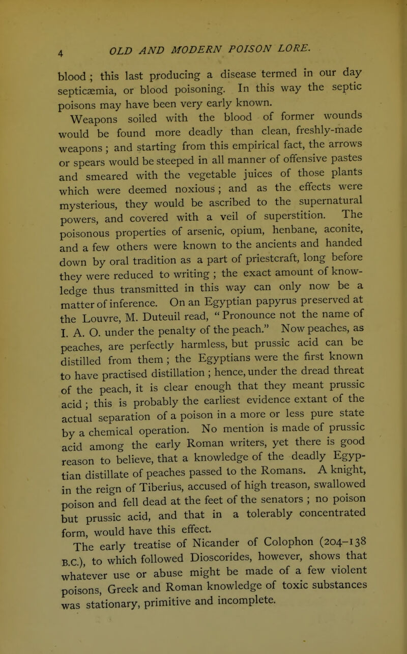 OLD AND MODERN POISON LORE. blood ; this last producing a disease termed in our day septicaemia, or blood poisoning. In this way the septic poisons may have been very early known. Weapons soiled with the blood of former wounds would be found more deadly than clean, freshly-made weapons ; and starting from this empirical fact, the arrows or spears would be steeped in all manner of offensive pastes and smeared with the vegetable juices of those plants which were deemed noxious ; and as the effects were mysterious, they would be ascribed to the supernatural powers, and covered with a veil of superstition. The poisonous properties of arsenic, opium, henbane, aconite, and a few others were known to the ancients and handed down by oral tradition as a part of priestcraft, long before they were reduced to writing ; the exact amount of know- ledge thus transmitted in this way can only now be a matter of inference. On an Egyptian papyrus preserved at the Louvre, M. Duteuil read,  Pronounce not the name of I. A. O. under the penalty of the peach. Now peaches, as peaches, are perfectly harmless, but prussic acid can be distilled from them ; the Egyptians were the first known to have practised distillation ; hence, under the dread threat of the peach, it is clear enough that they meant prussic acid ; this is probably the earliest evidence extant of the actual separation of a poison in a more or less pure state by a chemical operation. No mention is made of prussic acid among the early Roman writers, yet there is good reason to believe, that a knowledge of the deadly Egyp- tian distillate of peaches passed to the Romans. A knight, in the reign of Tiberius, accused of high treason, swallowed poison and fell dead at the feet of the senators ; no poison but prussic acid, and that in a tolerably concentrated form, would have this effect. The early treatise of Nicander of Colophon (204-138 BC) to which followed Dioscorides, however, shows that whatever use or abuse might be made of a few violent poisons, Greek and Roman knowledge of toxic substances was stationary, primitive and incomplete.