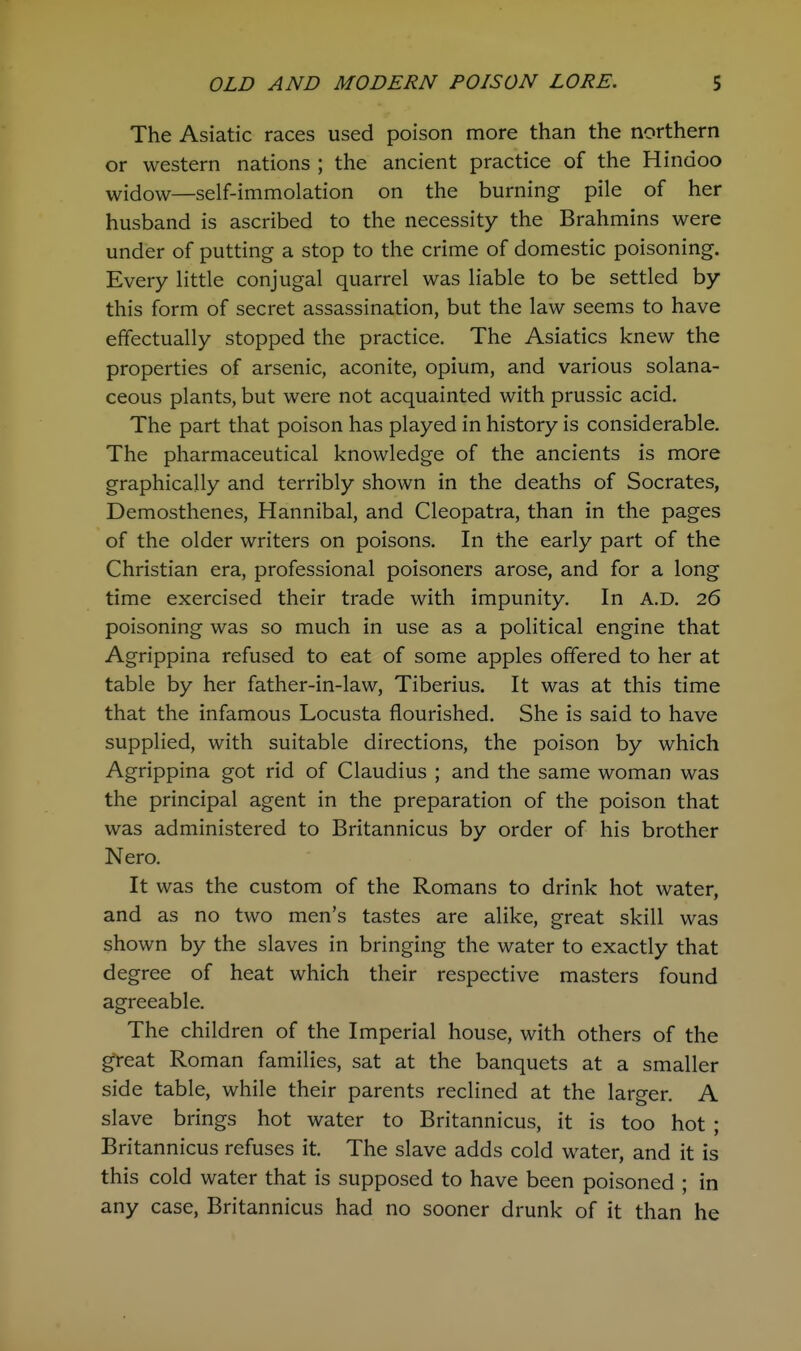 The Asiatic races used poison more than the northern or western nations ; the ancient practice of the Hindoo widow—self-immolation on the burning pile of her husband is ascribed to the necessity the Brahmins were under of putting a stop to the crime of domestic poisoning. Every little conjugal quarrel was liable to be settled by this form of secret assassination, but the law seems to have effectually stopped the practice. The Asiatics knew the properties of arsenic, aconite, opium, and various solana- ceous plants, but were not acquainted with prussic acid. The part that poison has played in history is considerable. The pharmaceutical knowledge of the ancients is more graphically and terribly shown in the deaths of Socrates, Demosthenes, Hannibal, and Cleopatra, than in the pages of the older writers on poisons. In the early part of the Christian era, professional poisoners arose, and for a long time exercised their trade with impunity. In A.D. 26 poisoning was so much in use as a political engine that Agrippina refused to eat of some apples offered to her at table by her father-in-law, Tiberius, It was at this time that the infamous Locusta flourished. She is said to have supplied, with suitable directions, the poison by which Agrippina got rid of Claudius ; and the same woman was the principal agent in the preparation of the poison that was administered to Britannicus by order of his brother Nero. It was the custom of the Romans to drink hot water, and as no two men's tastes are alike, great skill was shown by the slaves in bringing the water to exactly that degree of heat which their respective masters found agreeable. The children of the Imperial house, with others of the gteat Roman families, sat at the banquets at a smaller side table, while their parents reclined at the larger. A slave brings hot water to Britannicus, it is too hot ; Britannicus refuses it. The slave adds cold water, and it is this cold water that is supposed to have been poisoned ; in any case, Britannicus had no sooner drunk of it than he