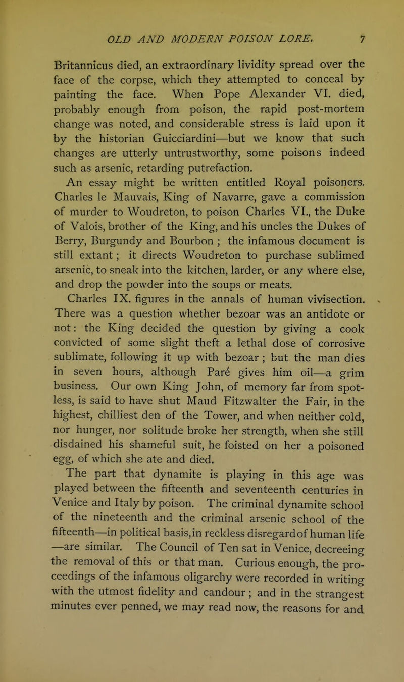 Britannicus died, an extraordinary lividity spread over the face of the corpse, which they attempted to conceal by painting the face. When Pope Alexander VI. died, probably enough from poison, the rapid post-mortem change was noted, and considerable stress is laid upon it by the historian Guicciardini—but we know that such changes are utterly untrustworthy, some poisons indeed such as arsenic, retarding putrefaction. An essay might be written entitled Royal poisoners. Charles le Mauvais, King of Navarre, gave a commission of murder to Woudreton, to poison Charles VI., the Duke of Valois, brother of the King, and his uncles the Dukes of Berry, Burgundy and Bourbon ; the infamous document is still extant; it directs Woudreton to purchase sublimed arsenic, to sneak into the kitchen, larder, or any where else, and drop the powder into the soups or meats. Charles IX. figures in the annals of human vivisection, v There was a question whether bezoar was an antidote or not: the King decided the question by giving a cook convicted of some slight theft a lethal dose of corrosive sublimate, following it up with bezoar ; but the man dies in seven hours, although Pare gives him oil—a grim business. Our own King John, of memory far from spot- less, is said to have shut Maud Fitzwalter the Fair, in the highest, chilliest den of the Tower, and when neither cold, nor hunger, nor solitude broke her strength, when she still disdained his shameful suit, he foisted on her a poisoned egg, of which she ate and died. The part that dynamite is playing in this age was played between the fifteenth and seventeenth centuries in Venice and Italy by poison. The criminal dynamite school of the nineteenth and the criminal arsenic school of the fifteenth—in political basis, in reckless disregard of human life —are similar. The Council of Ten sat in Venice, decreeino- the removal of this or that man. Curious enough, the pro- ceedings of the infamous oligarchy were recorded in writing with the utmost fidelity and candour ; and in the strangest minutes ever penned, we may read now, the reasons for and