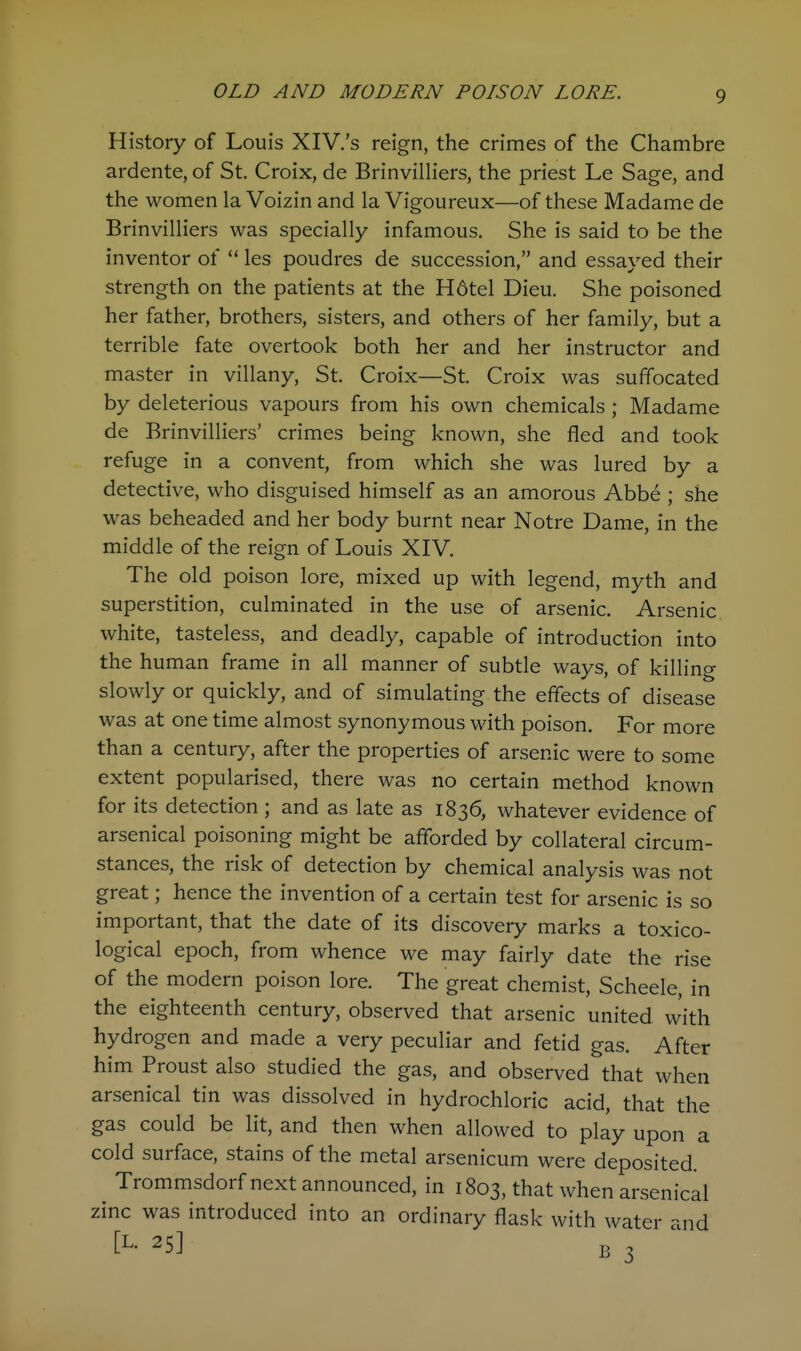 History of Louis XIV.'s reign, the crimes of the Chambre ardente, of St. Croix, de Brinvilliers, the priest Le Sage, and the women la Voizin and la Vigoureux—of these Madame de Brinvilliers was specially infamous. She is said to be the inventor of  les poudres de succession, and essayed their strength on the patients at the H6tel Dieu. She poisoned her father, brothers, sisters, and others of her family, but a terrible fate overtook both her and her instructor and master in villany, St. Croix—St. Croix was suffocated by deleterious vapours from his own chemicals ; Madame de Brinvilliers' crimes being known, she fled and took refuge in a convent, from which she was lured by a detective, who disguised himself as an amorous Abbe ; she was beheaded and her body burnt near Notre Dame, in the middle of the reign of Louis XIV. The old poison lore, mixed up with legend, myth and superstition, culminated in the use of arsenic. Arsenic white, tasteless, and deadly, capable of introduction into the human frame in all manner of subtle ways, of killing slowly or quickly, and of simulating the effects of disease was at one time almost synonymous with poison. For more than a century, after the properties of arsenic were to some extent popularised, there was no certain method known for its detection ; and as late as 1836, whatever evidence of arsenical poisoning might be afforded by collateral circum- stances, the risk of detection by chemical analysis was not great; hence the invention of a certain test for arsenic is so important, that the date of its discovery marks a toxico- logical epoch, from whence we may fairly date the rise of the modern poison lore. The great chemist, Scheele, in the eighteenth century, observed that arsenic united with hydrogen and made a very peculiar and fetid gas. After him Proust also studied the gas, and observed that when arsenical tin was dissolved in hydrochloric acid, that the gas could be lit, and then when allowed to play upon a cold surface, stains of the metal arsenicum were deposited. Trommsdorf next announced, in 1803, that when arsenical zinc was introduced into an ordinary flask with water and [L- 25] B 3