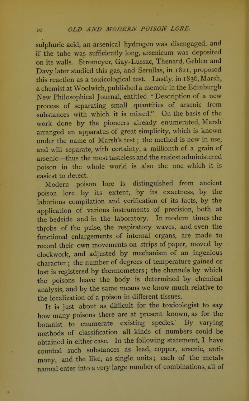 sulphuric acid, an arsenical hydrogen was disengaged, and if the tube was sufficiently long, arsenicum was deposited on its walls. Stromeyer, Gay-Lussac, Thenard, Gehlen and Davy later studied this gas, and SeruUas, in 1821, proposed this reaction as a toxicological test. Lastly, in 1836, Marsh, a chemist at Woolwich, published a memoir in the Edinburgh New Philosophical Journal, entitled  Description of a new process of separating small quantities of arsenic from substances with which it is mixed. On the basis of the work done by the pioneers already enumerated. Marsh arranged an apparatus of great simplicity, which is known under the name of Marsh's test; the method is now in use, and will separate, with certainty, a millionth of a grain of arsenic—thus the most tasteless and the easiest administered poison in the whole world is also the one which it is easiest to detect. Modern poison lore is distinguished from ancient poison lore by its extent, by its exactness, by the laborious compilation and verification of its facts, by the application of various instruments of precision, both at the bedside and in the laboratory. In modern times the throbs of the pulse, the respiratory waves, and even the functional enlargements of internal organs, are made to record their own movements on strips of paper, moved by clockwork, and adjusted by mechanism of an ingenious character ; the number of degrees of temperature gained or lost is registered by thermometers; the channels by which the poisons leave the body is determined by chemical analysis, and by the same means we know much relative to the localization of a poison in different tissues. It is just about as difficult for the toxicologist to say how many poisons there are at present known, as for the botanist to enumerate existing species.' By varying methods of classification all kinds of numbers could be obtained in either case. In the following statement, I have counted such substances as lead, copper, arsenic, anti- mony, and the like, as single units; each of the metals named enter into a very large number of combinations, all of