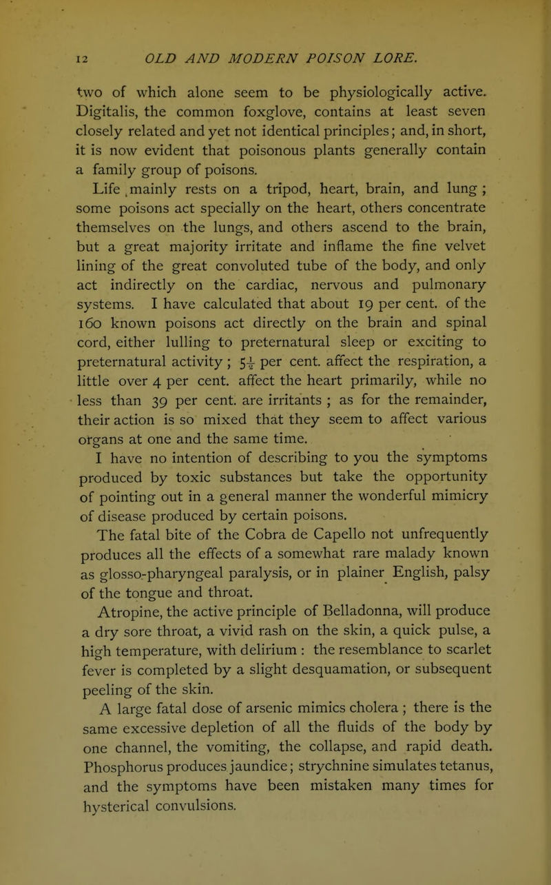 two of which alone seem to be physiologically active. Digitalis, the common foxglove, contains at least seven closely related and yet not identical principles; and, in short, it is now evident that poisonous plants generally contain a family group of poisons. Life , mainly rests on a tripod, heart, brain, and lung ; some poisons act specially on the heart, others concentrate themselves on the lungs, and others ascend to the brain, but a great majority irritate and inflame the fine velvet lining of the great convoluted tube of the body, and only act indirectly on the cardiac, nervous and pulmonary systems. I have calculated that about 19 per cent, of the 160 known poisons act directly on the brain and spinal cord, either lulling to preternatural sleep or exciting to preternatural activity ; 5^ per cent, affect the respiration, a little over 4 per cent, affect the heart primarily, while no less than 39 per cent, are irritants ; as for the remainder, their action is so mixed that they seem to affect various organs at one and the same time. I have no intention of describing to you the symptoms produced by toxic substances but take the opportunity of pointing out in a general manner the wonderful mimicry of disease produced by certain poisons. The fatal bite of the Cobra de Capello not unfrequently produces all the effects of a somewhat rare malady known as glosso-pharyngeal paralysis, or in plainer English, palsy of the tongue and throat. Atropine, the active principle of Belladonna, will produce a dry sore throat, a vivid rash on the skin, a quick pulse, a high temperature, with delirium : the resemblance to scarlet fever is completed by a slight desquamation, or subsequent peeling of the skin. A large fatal dose of arsenic mimics cholera ; there is the same excessive depletion of all the fluids of the body by one channel, the vomiting, the collapse, and rapid death. Phosphorus produces jaundice; strychnine simulates tetanus, and the symptoms have been mistaken many times for hysterical convulsions.