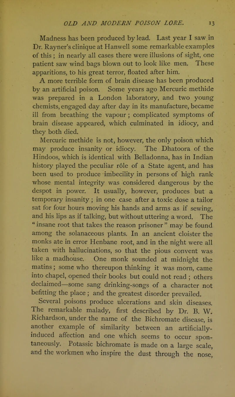 Madness has been produced by lead. Last year I saw in Dr. Rayner's clinique at Hanwell some remarkable examples of this ; in nearly all cases there were illusions of sight, one patient saw wind bags blown out to look like men. These apparitions, to his great terror, floated after him. A more terrible form of brain disease has been produced by an artificial poison. Some years ago Mercuric methide was prepared in a London laboratory, and two young chemists, engaged day after day in its manufacture, became ill from breathing the vapour ; complicated symptoms of brain disease appeared, which culminated in idiocy, and they both died. Mercuric methide is not, however, the only poison which may produce insanity or idiocy. The Dhatoora of the Hindoos, which is identical with Belladonna, has in Indian history played the peculiar rdle of a State agent, and has been used to produce imbecility in persons of high rank whose mental integrity was considered dangerous by the despot in power. It usually, however, produces but a temporary insanity ; in one case after a toxic dose a tailor sat for four hours moving his hands and arms as if sewing, and his lips as if talking, but without uttering a word. The  insane root that takes the reason prisoner  may be found among the solanaceous plants. In an ancient cloister the monks ate in error Henbane root, and in the night were all taken with hallucinations, so that the pious convent was like a madhouse. One monk sounded at midnight the matins; some who thereupon thinking it was morn, came into chapel, opened their books but could not read ; others declaimed—some sang drinking-songs of a character not befitting the place ; and the greatest disorder prevailed. Several poisons produce ulcerations and skin diseases. The remarkable malady, first described by Dr. B. W. Richardson, under the name of the Bichromate disease, is another example of similarity between an artificially- induced affection and one which seems to occur spon- taneously. Potassic bichromate is made on a large scale, and the workmen who inspire the dust through the nose,