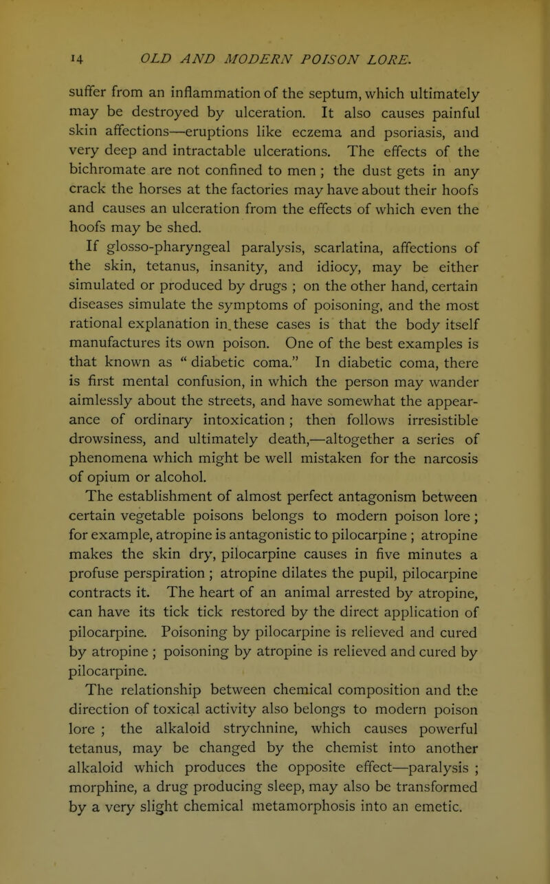 sufifer from an inflammation of the septum, which ultimately may be destroyed by ulceration. It also causes painful skin affections—eruptions like eczema and psoriasis, and very deep and intractable ulcerations. The effects of the bichromate are not confined to men ; the dust gets in any crack the horses at the factories may have about their hoofs and causes an ulceration from the effects of which even the hoofs may be shed. If glosso-pharyngeal paralysis, scarlatina, affections of the skin, tetanus, insanity, and idiocy, may be either simulated or produced by drugs ; on the other hand, certain diseases simulate the symptoms of poisoning, and the most rational explanation in. these cases is that the body itself manufactures its own poison. One of the best examples is that known as  diabetic coma. In diabetic coma, there is first mental confusion, in which the person may wander aimlessly about the streets, and have somewhat the appear- ance of ordinaiy intoxication ; then follows irresistible drowsiness, and ultimately death,—altogether a series of phenomena which might be well mistaken for the narcosis of opium or alcohol. The establishment of almost perfect antagonism between certain vegetable poisons belongs to modern poison lore; for example, atropine is antagonistic to pilocarpine ; atropine makes the skin dry, pilocarpine causes in five minutes a profuse perspiration ; atropine dilates the pupil, pilocarpine contracts it. The heart of an animal arrested by atropine, can have its tick tick restored by the direct application of pilocarpine. Poisoning by pilocarpine is relieved and cured by atropine ; poisoning by atropine is relieved and cured by pilocarpine. The relationship between chemical composition and the direction of toxical activity also belongs to modern poison lore ; the alkaloid strychnine, which causes powerful tetanus, may be changed by the chemist into another alkaloid which produces the opposite effect—paralysis ; morphine, a drug producing sleep, may also be transformed by a very slight chemical metamorphosis into an emetic.