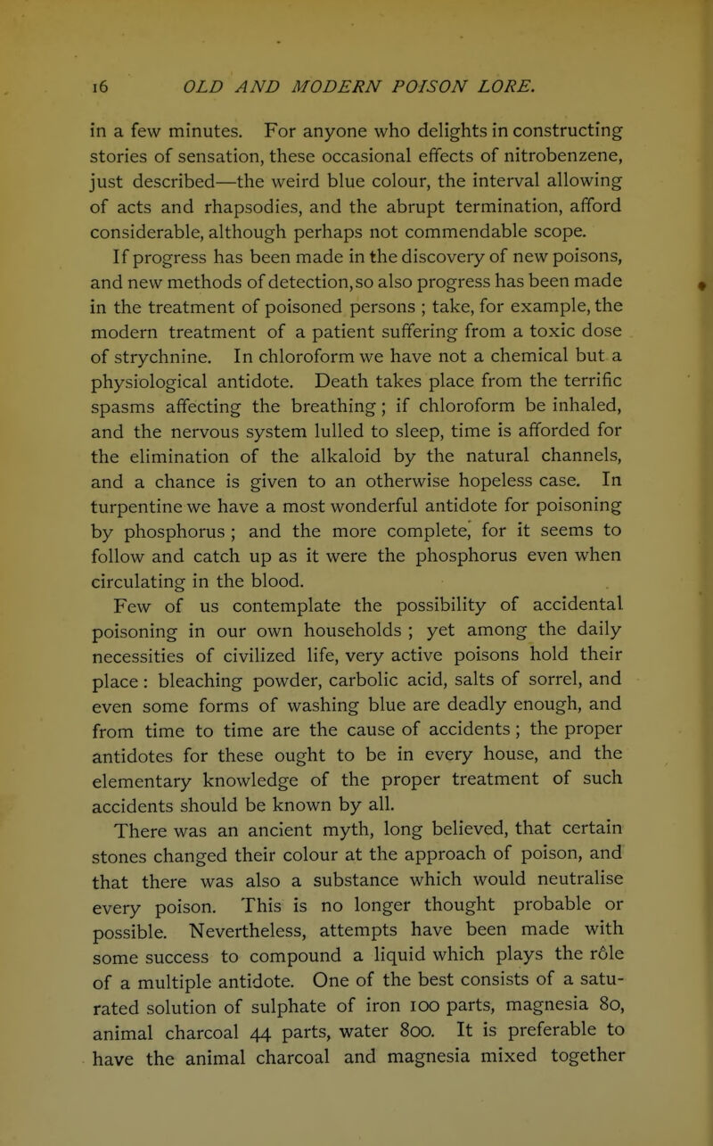 in a few minutes. For anyone who delights in constructing stories of sensation, these occasional effects of nitrobenzene, just described—the weird blue colour, the interval allowing of acts and rhapsodies, and the abrupt termination, afford considerable, although perhaps not commendable scope. If progress has been made in the discovery of new poisons, and new methods of detection, so also progress has been made in the treatment of poisoned persons ; take, for example, the modern treatment of a patient suffering from a toxic dose of strychnine. In chloroform we have not a chemical but a physiological antidote. Death takes place from the terrific spasms affecting the breathing; if chloroform be inhaled, and the nervous system lulled to sleep, time is afforded for the elimination of the alkaloid by the natural channels, and a chance is given to an otherwise hopeless case. In turpentine we have a most wonderful antidote for poisoning by phosphorus ; and the more complete, for it seems to follow and catch up as it were the phosphorus even when circulating in the blood. Few of us contemplate the possibility of accidental, poisoning in our own households ; yet among the daily necessities of civilized life, very active poisons hold their place : bleaching powder, carbolic acid, salts of sorrel, and even some forms of washing blue are deadly enough, and from time to time are the cause of accidents; the proper antidotes for these ought to be in every house, and the elementary knowledge of the proper treatment of such accidents should be known by all. There was an ancient myth, long believed, that certain stones changed their colour at the approach of poison, and that there was also a substance which would neutralise every poison. This is no longer thought probable or possible. Nevertheless, attempts have been made with some success to compound a liquid which plays the r61e of a multiple antidote. One of the best consists of a satu- rated solution of sulphate of iron lOO parts, magnesia 80, animal charcoal 44 parts, water 800. It is preferable to have the animal charcoal and magnesia mixed together