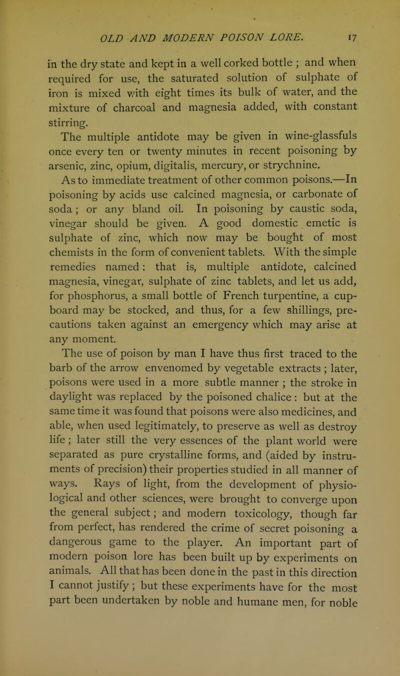 in the dry state and kept in a well corked bottle ; and when required for use, the saturated solution of sulphate of iron is mixed v/ith eight times its bulk of water, and the mixture of charcoal and magnesia added, with constant stirring. The multiple antidote may be given in wine-glassfuls once every ten or twenty minutes in recent poisoning by arsenic, zinc, opium, digitalis, mercury, or strychnine. As to immediate treatment of other common poisons.—In poisoning by acids use calcined magnesia, or carbonate of soda; or any bland oil. In poisoning by caustic soda, vinegar should be given. A good domestic emetic is sulphate of zinc, which now may be bought of most chemists in the form of convenient tablets. With the simple remedies named: that is, multiple antidote, calcined magnesia, vinegar, sulphate of zinc tablets, and let us add, for phosphorus, a small bottle of French turpentine, a cup- board may be stocked, and thus, for a few shillings, pre- cautions taken against an emergency which may arise at any moment. The use of poison by man I have thus first traced to the barb of the arrow envenomed by vegetable extracts ; later, poisons were used in a more subtle manner ; the stroke in daylight was replaced by the poisoned chalice : but at the same time it was found that poisons were also medicines, and able, when used legitimately, to preserve as well as destroy life ; later still the very essences of the plant world were separated as pure crystalline forms, and (aided by instru- ments of precision) their properties studied in all manner of ways. Rays of light, from the development of physio- logical and other sciences, were brought to converge upon the general subject; and modern toxicology, though far from perfect, has rendered the crime of secret poisoning a dangerous game to the player. An important part of modern poison lore has been built up by experiments on animals. All that has been done in the past in this direction I cannot justify ; but these experiments have for the most part been undertaken by noble and humane men, for noble