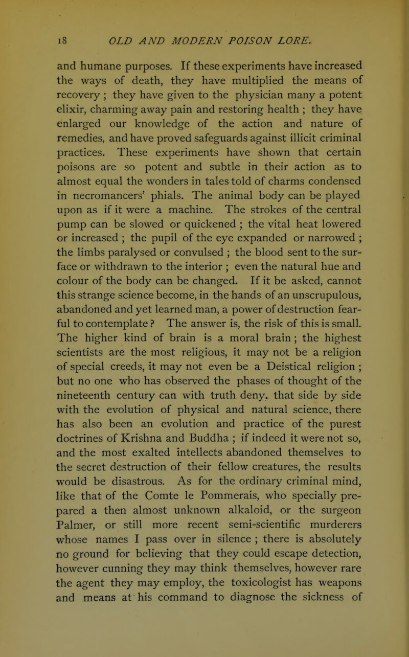 and humane purposes. If these experiments have increased the ways of death, they have multiplied the means of recovery ; they have given to the physician many a potent elixir, charming away pain and restoring health ; they have enlarged our knowledge of the action and nature of remedies, and have proved safeguards against illicit criminal practices. These experiments have shown that certain poisons are so potent and subtle in their action as to almost equal the wonders in tales told of charms condensed in necromancers' phials. The animal body can be played upon as if it were a machine. The strokes of the central pump can be slowed or quickened ; the vital heat lowered or increased ; the pupil of the eye expanded or narrowed ; the limbs paralysed or convulsed ; the blood sent to the sur- face or withdrawn to the interior ; even the natural hue and colour of the body can be changed. If it be asked, cannot this strange science become, in the hands of an unscrupulous, abandoned and yet learned man, a power of destruction fear- ful to contemplate ? The answer is, the risk of this is small. The higher kind of brain is a moral brain ; the highest scientists are the most religious, it may not be a religion of special creeds, it may not even be a Deistical religion ; but no one who has observed the phases of thought of the nineteenth century can with truth deny, that side by side with the evolution of physical and natural science, there has also been an evolution and practice of the purest doctrines of Krishna and Buddha ; if indeed it were not so, and the most exalted intellects abandoned themselves to the secret destruction of their fellow creatures, the results would be disastrous. As for the ordinary criminal mind, like that of the Comte le Pommerais, who specially pre- pared a then almost unknown alkaloid, or the surgeon Palmer, or still more recent semi-scientific murderers whose names I pass over in silence ; there is absolutely no ground for believing that they could escape detection, however cunning they may think themselves, however rare the agent they may employ, the toxicologist has weapons and means at his command to diagnose the sickness of