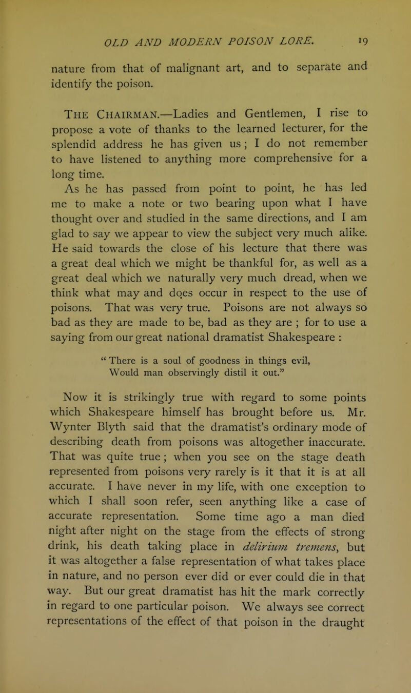 nature from that of malignant art, and to separate and identify the poison. The Chairman.—Ladies and Gentlemen, I rise to propose a vote of thanks to the learned lecturer, for the splendid address he has given us ; I do not remember to have listened to anything more comprehensive for a long time. As he has passed from point to point, he has led me to make a note or two bearing upon what I have thought over and studied in the same directions, and I am glad to say we appear to view the subject very much alike. He said towards the close of his lecture that there was a great deal which we might be thankful for, as well as a great deal which we naturally very much dread, when we think what may and does occur in respect to the use of poisons. That was very true. Poisons are not always so bad as they are made to be, bad as they are ; for to use a saying from our great national dramatist Shakespeare :  There is a soul of goodness in things evil, Would man observingly distil it out. Now it is strikingly true with regard to some points which Shakespeare himself has brought before us. Mr. Wynter Blyth said that the dramatist's ordinary mode of describing death from poisons was altogether inaccurate. That was quite true ; when you see on the stage death represented from poisons very rarely is it that it is at all accurate. I have never in my life, with one exception to which I shall soon refer, seen anything like a case of accurate representation. Some time ago a man died night after night on the stage from the effects of strong drink, his death taking place in delirium tremens, but it was altogether a false representation of what takes place in nature, and no person ever did or ever could die in that way. But our great dramatist has hit the mark correctly in regard to one particular poison. We always see correct representations of the effect of that poison in the draught